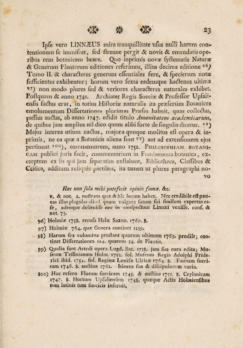 Ipfe vero LINN7EUS mira tranquillitate ufus nulli harum con*' tentionum fe immifcet, fed Brenue pergit & novis & emendatis ope¬ ribus rem botanicam beare. Quo inprimis novae fyBematis Naturae & Generum Plantarum editiones referimus, illius decima editione Tomo II; & charadleres generum effentiales fere, <5c fpecierum notae fufficientes exhibentur; horum vero fexta eademque hadlenus ultima 97) non modo plures fed <5c veriores charadleres naturales exhibet. PoBquam & anno 1741. Archiater Regis Suecias & Profeffor Upfali* enfis fadlus erat, in totius FliBoriae naturalis ita prasfertim Botanices emolumentum Diflertationes plurimas Prsefes habuit, quas coli e dias, paflim audias, ab anno 1747. edidit titulo Amoenitatem ac ademi carum^ de quibus jam amplius nil dico quum alibi forte de lingulis dicetur. 9S) Majus interea otium nadlus, majora quoque molitus eB opera & in¬ primis , ne ea quae a Botanicis aliena funt9 9) aut ad extenfionem ejus pertinent IO°), commemorem, anno 1751. Philosophiam botani¬ cam publici juris facit, commentarium in Fundamenta botanica, ex¬ cerptum ex iis qui jam feparatim exBabant, Bibliotheca, ClaBibus & Critica, additum reliquis partibus, ita tamen ut plures paragraphi no¬ vo Hac non fola mihi patefecit opinio fama, &c. V. & not. 2. noftram qux&hic locum habet. Nec credibile eftpau¬ cas illas plagulas aliud quam vulgare fatum fui fimilum expertas es- fe, adeoque delituiiTe nec in confpechim Linnxi venilfe, conf. & not. 73» $6} Holmix 1758. recufa Halx Saxon. 1760. 8. 97) Holmix 764, qux Genera continet 1239. 5)8) Harum fex volumina proflant quorum ultimum 1763* prodiit; con¬ tinet Diflertationes 124. quarum 54« de Plantis. ?p) Qualia funt Artedi opera Lugd. Bat. 1738. jam fua cura edita; Mu- feum Teffinianum Holm. 1753. fol. Mufeum Regis Adolphi Fride- rici ibid. 1754. fol. Reginx Louifx UlricX 1764 8. Faunam fueriU cam 1746. 8. au&ius 1762. Itinera fua & difcipulorrm varia. joo) Huc refero Floram fuecicam 1745. & auftius 175$. 8. Ceylanicam 1747. §. Hortum Upfalienfem 17481 quxque Adtis Holraienfibus tum latinis tum fuecicis inferuit*