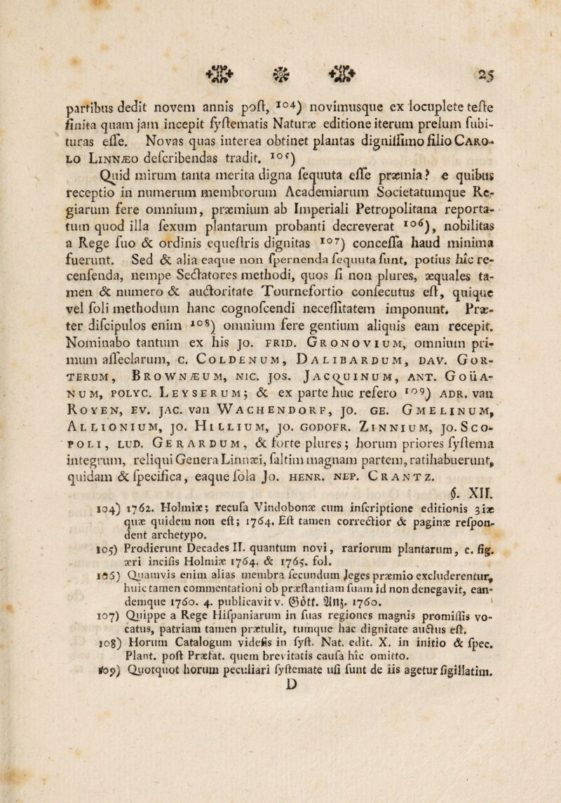 finit a quam jam incepit fyflematis Naturas editione iterum prelum fubi- turas effe. Novas quas interea obtinet plantas dignilfimo filio Caro- lo Linnjeo defcribendas tradit, 10c) Quid mirum tanta merita digna fequuta efle praemia ? e quibus receptio in numerum membrorum Academiarum Societatumque Re¬ giarum fere omnium, praemium ab Imperiali Fetropolitana reporta¬ tum quod illa fexum plantarum probanti decreverat I0^), nobilitas a Rege fuo St ordinis equeflris dignitas I07) concefla haud minima fuerunt. Sed St alia eaque non fpernenda fequuta funt, potilis hic re- cenfenda, nempe Sedlatores methodi, quos li non plures, xquales ta¬ men St numero St audior i tat e Tournefortio confecutus eft, quique vel foli methodum hanc eognofcendi neceftltatem imponunt* Prae¬ ter difcipulos enim *oS) omnium fere gentium aliquis eam recepit. Nominabo tantum ex his jo. frijd. Gronovium, omnium pri¬ mum afleclarum, C, CoLDENUM, DaUBARDUM, DAV. GoR- terum, Brownaeum, nic. jos, Jacq^uinum, ant. G O U A- num, polyc. Leyserum; St ex parte huc refero io9) adr. vau Royen, ev. jac. van Wachendgrf, jo. ge. Gme linum, AlL IONIUM, JO. HtlLIUM, JO. G0D0FR. ZlNNIUM, JO.SCO- foli, lud. Gerardum, St forte plures; horum priores fyftema integrum, reliqui Genera Linnaei, faltim magnam partem, ratihabuerunt, quidam St Ipecihca, eaque fola Jo. henr. nep. Crantz, S. XII. 104) 1762. Holmhe; recufa Vindobonae cum infcriptione editionis 3i3e quae quidem non eft; 1764. Eft tamen correftior Si paginae refpon- dent archetypo, 105) Prodierunt Decades II. quantum novi, rariorum plantarum, c. %. aeri incilis Holmiae 1764. & 176$, fol. 105) Quamvis enim alias membra fecundum Jeges praemio excluderentur, huic tamen commentationi ob praeftantiam luam id non denegavit, ean* denique 1760. 4. publicavit v. ©Otf. 1760. 107) Quippe a Rege Hifpaniarum in fiias regiones magnis promiilis vo¬ catus, patriam tamen praetulit, tumque hac dignitate au<5his eft. 108) Horum Catalogum videfis in fyft. Nat. edit. X. in initio & fpec. Piant, poft Praefat. quem brevitatis caufa hic omitto. lof) Quotquot horum peculiari fyftemate ufi funt de iis agetur figillatim. D