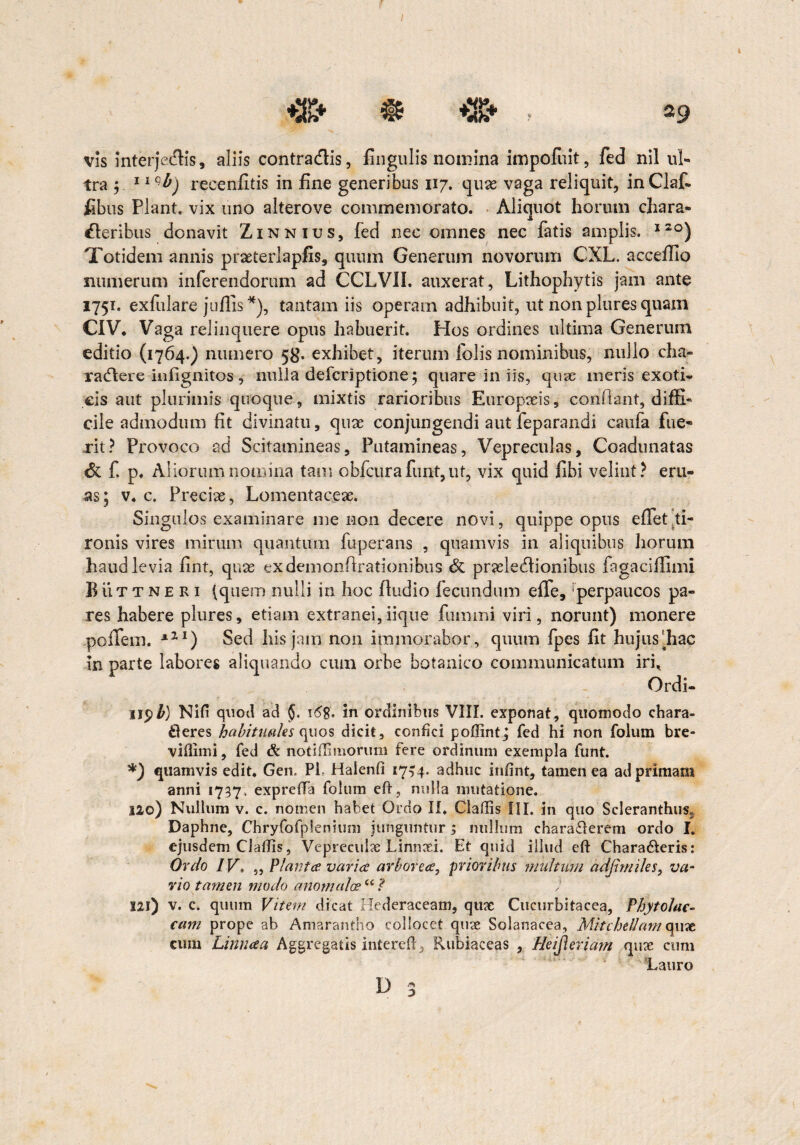 tra ; 11 qb) recenlitis in fine generibus 117. quae vaga reliquit, inClaf. fibus Piant, vix uno alterove commemorato. Aliquot horum chara» deribus donavit Zinnius, fed nec omnes nec fatis amplis. I2°) Totidem annis prseterlapfis, quum Generum novorum CXL. acceffio numerum inferendorum ad CCLVII. auxerat, Lithophytis jam ante 1751. exfulare jullis*), tantam iis operam adhibuit, ut nonpluresquam C1V* Vaga relinquere opus habuerit. Pios ordines ultima Generum editio (1764.) numero 58. exhibet, iterum folis nominibus, nullo cha¬ ractere iiifignitos , nulla defciiptione; quare in iis, quse ineris exoti¬ cis aut plurimis quoque, mixtis rarioribus Europaeis, conflant, diffi¬ cile admodum fit divinatu, quae conjungendi aut feparandi caufa fue¬ rit? Provoco ad Scitamineas, Putamineas, Vepreculas, Coadunatas & f. p, Aliorum nomina tam obfcurafimt,ut, vix quid fibi velint? eru¬ as; v. c. Preciae, Lomentaceae. Singulos examinare me non decere novi, quippe opus effet ti¬ ronis vires mirum quantum fuperans , quamvis in aliquibus horum haud levia fint, quae exdemonflrationibus & praelectionibus fagaciffimi BiiTt ne R 1 (quem nulli in hoc lludio fecundum effe, rperpaucos pa¬ res habere plures, etiam extranei,iique fummi viri, norunt) monere pofTem. x11) Sed his jam non immorabor, quum fpes fit hujus'fiac in parte labores aliquando cum orbe botanico communicatum iri* Ordi- II$b) Nifi quod ad 16%, in ordinibus VIII. exponat, quomodo chara¬ cteres habituales quos dicit, confici poffint; fed hi non folum bre- vifiimi, fed & notiflmiorum fere ordinum exempla funt. *) quamvis edit. Gen. P1 Haienfi 17^4. adhuc infint, tamen ea ad primam anni 1737. expreffa folum eft, nulla mutatione. no) Nullum v. c. nomen habet Ordo II. Cladis ili. in quo Sderanthus» Daphne, Chryfofplenium junguntur 5 nullum charaterem ordo I. ejusdem Claffis, Vepreeulx Linnxi. Et quid illud eft Charateris: Ordo IV, „ Planta varia arborea, prioribus multum adjtrniles, va¬ rio tamen modo ano malae “ ? ; 121) v. c. quum Vitem dicat Hederaceam, qux Cucurbitacea, Phytolac- cam prope ab Amarantho eoliocct quae Solanacea, MitcheUamrquae cum Linnaa Aggregatis interelp Rubiaeeas , Heijleriam qux cum Lauro 3