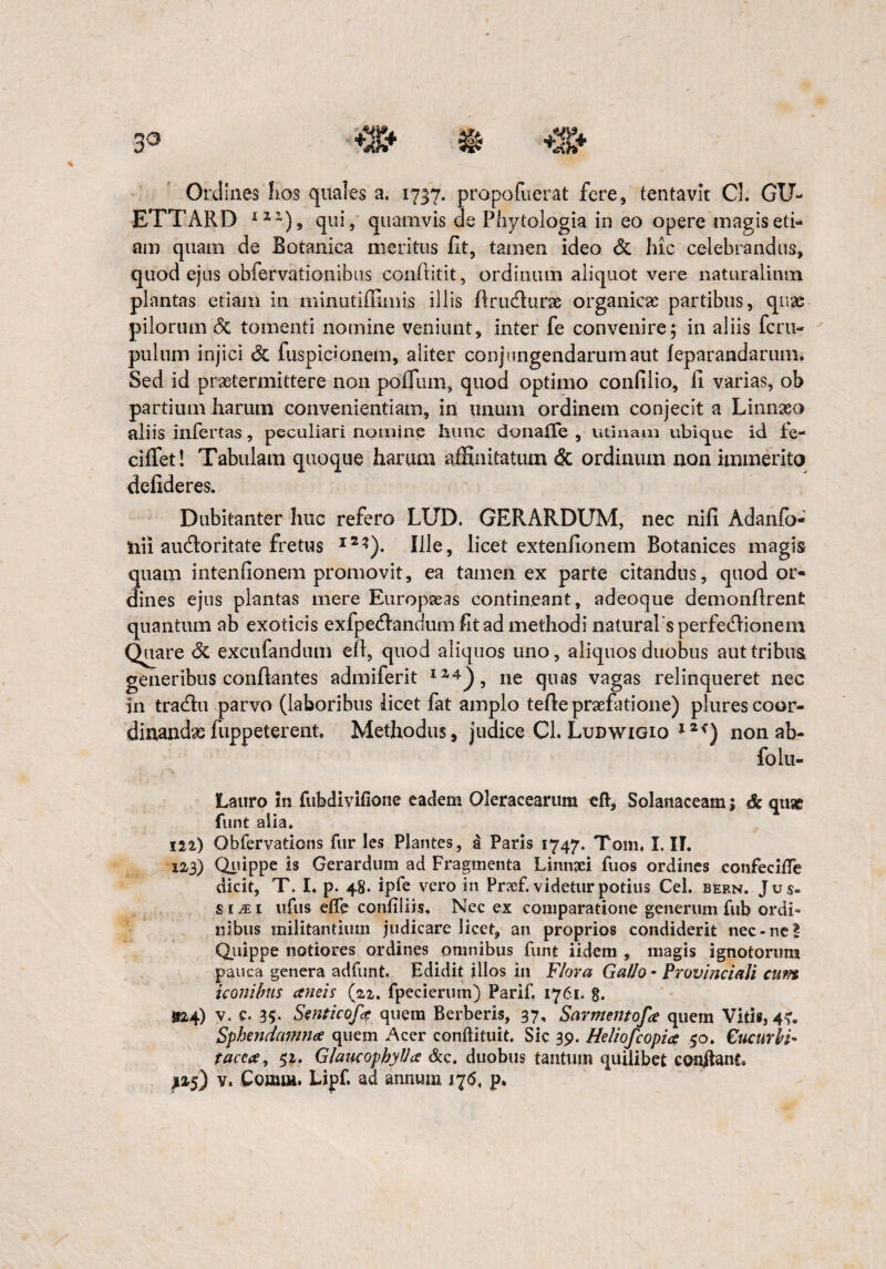 Ordines hos quales a. 1737. propofuerat fere, tentavk Cl. GU- ETTARD 1IZ), qui, quamvis de Phytologia in eo opere magis eti¬ am quam de Botanica meritus fit, tamen ideo & hic celebrandus, quod ejus obfervationibus conflitit, ordinum aliquot vere naturalium plantas etiam in minutiffiinis illis flruclurae organicas partibus, quae pilorum <5c tomenti nomine veniunt, inter fe convenire; in aliis fcru- pulum injici & fuspicionem, aliter conjungendarum aut feparandarum. Sed id praetermittere non polium, quod optimo conlilio, ii varias, ob partium harum convenientiam, in unum ordinem conjecit a Linnaeo aliis infertas, peculiari nomine hunc donalTe , utinam ubique id fe- ciffet! Tabulam quoque harum affinitatum & ordinum non immerito defideres. Dubitanter huc refero LUD. GERARDUM, nec nili Adanfo- nii audoritate fretus I2*). Ille, licet extenfionem Botanices magis quam intenfionem promovit, ea tamen ex parte citandus, quod or¬ dines ejus plantas mere Europaeas contineant , adeoque demondrenfi quantum ab exoticis exfpetflanaum fit ad methodi naturalsperfe&ionem Quare & excufandum efl, quod aliquos uno, aliquos duobus aut tribus generibus conflantes admiferit XZ4), ne quas vagas relinqueret nec in tradbu parvo (laboribus licet fat amplo teffe praefatione) plurescoor- dinandsefuppeterent. Methodus, judice Cl. Ludwigio 12non ab- folu- Lauro in fubdivifione eadem Oleracearum eft, Solanaceam; & quae funt alia. ii%) Qbfervations fur les Plantes, d Paris 1747. Toni, I. II. 123) Quippe is Gerardum ad Fragmenta Linnxi fuos ordines confeciffe dicit, T. I. p. 48. ipfe vero in Pr?ef. videtur potius Cei. bern. Jus» si^i iifus effe conii!iis. Nec ex comparatione generum fub ordi¬ nibus militantium judicare licet, an proprios condiderit nec-ne? Quippe notiores ordines omnibus funt iidem , magis ignotorum pauca genera adfunt. Edidit illos in Flora Gallo - Provinciali cum iconibus amis (22. fpecierum) Parif, 1761. 8. 324) V. c. 35- Smicofa quem Berberis, 37, Sarmentofa quem Vitis, 4?. Sphendamna quem Acer conftituit. Sic 39. Heliofcopia 50. CucurbF tacta, 52. Glaucophylla &c. duobus tantum quilibet conflant*