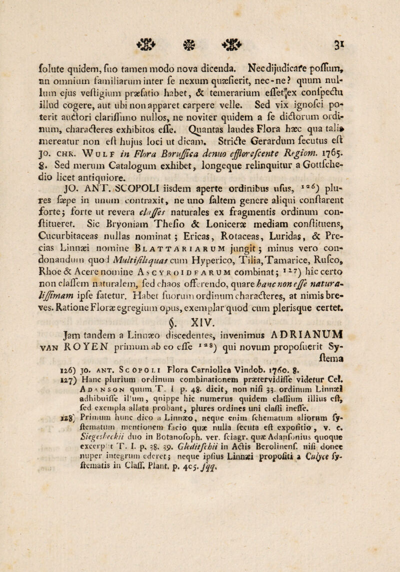 3* ♦» » folute quidem, fuo tamen modo nova dicenda. Necdijudicafe pofliim, an omnium familiarum inter fe nexum qusefierit, nec-ne? quum nul¬ lum ejus veffigiimi praefatio habet, & temerarium effet^ex confpedlu illud cogere, aut ubi non apparet carpere velle. Sed vix ignofci po¬ terit auddori clariflimo nullos, ne no viter quidem a fe didlorum ordi¬ num, characfleres exhibitos effe. Quantas laudes Flora hxc qua tali» mereatur non efl hujus loci ut dicam, Stridle Gerardtim fecutus eft 30. chr. Wulf in Flora Borujftca denuo efflwsfcente Regiom. 1765. g. Sed merum Catalogum exhibet, longeque relinquitur a Gottfche- dio licet antiquiore. JO. ANT. SCOPOLI iisdem aperte ordinibus ufus, 1q6) plu- res iaepe in unum contraxit, ne uno faltem genere aliqui conflarent forte; forte ut revera claJJes naturales ex fragmentis ordinum con- flitueret. Sic Bryoniam Thefio & Lonicerae mediam conflituens, Cucurbitaceas nullas nominat; Ericas, Rotaceas, Luridas, <5c Pre¬ cias Linnaei nomine Blattariarum jungit; minus vero con¬ donandum quod Multifiliquas cum Hyperico, Tilia,Tamarice, Rufco, Rhoe & Acere nomine Ascvroidfarum combinat; 117) hic certo nonclalfem naturalem, fedchaos offerendo, quare hanc non ejje natura- lijjtrnam ipfe fatetur. Habet tuorum ordinum characfferes, at nimis bre¬ ves. Ratione Florae egregium opus, exemplar quod cuna plerisque certet. $. XIV. Jam tandem a Linnaeo discedentes, invenimus ADRIANUM VAN ROYEN primum ab eo effe I38) qui novum propofuerit Sy- Rema 126) jo. ant. Sc Oro li Flora Carniollca Vindob. 1760. 8» 127) Hanc plurium ordinum combinationem praetervidiiTe videtur Ce!. Ad^nson quum T. i p. 48. dicit, non niti 3;. ordinum Linnsei adhibuifle il'um, quippe hic numerus quidem clatlium illius cft, fed exempla allata probant, plures ordines uni clafli inetTe, 228} Primum hunc dico a Linnaco, neque enim fchematum aliorum fy- ftematum mentionem facio quae nulia feeuta eft expolitio , v. e. Siegesheckii duo in Botanofoph. ver. fciagr. quae Adanfonius quoque excerp t T. I. p, 38. 39. Gkditfchn in Aciis Berolinenf. nifi donec nuper integrum ederet j neque ipfius Linuaei propoiiU a Cutya fy- ftematis in ClafT, Piant, p. 4c