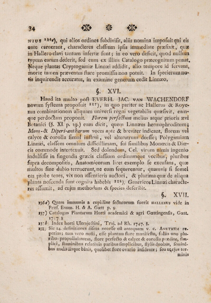 Nius s*6*), qui alios ordines fubdivifit, aliis nomina impofuitqui eis ante caruerant, charaderes claffium ipfis immediate praefixit, quas in Hallero clavi tantum infertae funt; in eo vero deficit, quod nullum typum earum dederit, fed eum ex illius Catalogo praecognitum ponat, Neque plantas Cryptogamisc Linnaei addidit, alio tempore id fervaris, morte tamen praeventus /lare promiffisnon potuit In fpecierumaa* tis inquirendis accuratus, in examine generum cedit Linnxo, - ( §. XVI. Haud ita multo poft EVERH. JAC. van WACHENDORF novum fyftema propofuit 117), in quo pariter ac Halkrus <5c Roye- nus combinationem aliquam univerfi regni vegetabilis quaefivit, eam- que perdodam proponit. Florem perfeffum melius atque prioris aevi Botanici ($. XI. p. 19.) eum dicit, quem Linnaeus hermaphroditum; Mono-dt Diperi-antharum voces apte & breviter indicant, florem vel calyce & corolla iimui infimi, vel alterutrum dee/Te; Polygamiam Linncei, cla/fem omnium difficillimam, fui fi milibus Mon oecis Si Dice¬ ris commode intertexuit. Sed dolendum, CeL virum nimis ingenio indtilfiife in fingendis graecis claffium ordinumque vocibus , pluribus fupra decompofitis, Anatomicorum licet exemplo fe excufans, quae multos fine dubio terruerunt, ne eum fequerenrur, quamvis fi femel eas probe tenes, vix non aflfentieris audori, & plurima quae de aliqua planta nofcenda funt cognita habebis I?8). GenericosLinnaei chara&e- res affumit 5 ad cujus methodum defpecies deferibit. §. XVII. 136r) Quam immunis a cupidine fecktorum fuerit hallerus vide in Pnef. Enum. H. & A. Goett p. 9 137) Catalogus Plantarum Horti academici & agri Gcettingenfis, Gcett, 1717 8 13~b Index horti Ultrajeffini, Traj. ad Rh. 1747. 8. 138; Sic 14. definitiones difeas necefle e it antequam v c. Anethum re. perias; tum vero nofii, e fi e plantam flore manitefto, foliis uno plu- ribit' propulluiantem, flore perfedto & calyce & corolla psxdito, fim- plici, flaminibus relativis paribusfimplicibus, ftylis duobus, femini¬ bus rnidis iisque binis, quolibet flore ovario infidente 5 feu u^ejus ter¬ minis