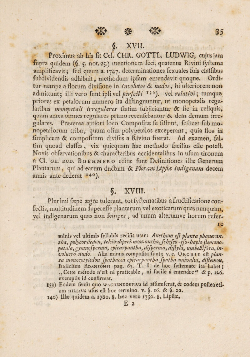 $. XVII. Proximus ab his fit Cei. CHR. GOTTL. LUDWIG, cujus jam fupra quidem ($. 5. not. 25.) mentionem feci, quatenus Rivini fyflema amplificavit 3 fed quum a. 1747. determinationes fexuales fuis clailibtis fu bd i videndis adhibuit, methodum ipfam emendavit quoque. Ordi¬ tur nempe a florum divifione in involutos <5c nudos, hi ulteriorem non admittunt* illi vero funt ipfivel psrfeBi I?9). vel relativi] tumque priores ex petalorum numero ita diftinguuntur, ut monopetalis regu¬ laribus monopetali irregulares fiatira fubjiciantur & fic in reliquis, quum antea omnes regulares primo recenfebantur «5c dein demum irre* gulares. Praeterea aptiori loco Compofitae fe flftimt, fcilicet fub mo. iiopetalorum tribu, quum olim polypetalos exceperant, quia flos in fimplicem & compofitutn divifus a Rivino fuerat. Ad examen, fal- tim quoad clafles, vix quicquam hac methodo facilius efle potefh Novis obfervationibus & ch a radier ibus accidentalibus in ufum tironum a Cl. ge. rud. Boehmero editae funt Definitiones illae Generum Plantarum, qui ad earum dudtiun & FloramLipfuz indigenam decem annis ante dederat I4°). §. XVIII. v Plurimi fiepe segre tulerant, totfyftematibus a fruelificatione con* fedlis, multitudinem fupereffe plantarum vel exoticarum quas nunquam, vel indigenarum quas non femper, ad unum alterumve horum refer- . - re minis vel ultimis fyllabis recifis utar: Anethum ejl planta phamvan- tha, polycotyledon, teleio-diperi-mon-antha,fchefco - ifo- haplo-flemono- petala, gymnofpenna, epicarpantha, difperma, dijlylas um bellifer a, in¬ volucro nudo Alia minus compotita funt; v. c. Orchis eft plan¬ ta monocotyledon fpathacea epicarpantha fpatha univalvi, diflcmon* Indicium Adansonii pag. 63. T. I de hoc fyftemate ita habet „ Cette metode n’eft ni praticable , ni facile a entendre<c & p, 126. exemplis id confirmat, 139) Eodem fenfu quo wachendorfius id affumferat, & eodem pofiea eti¬ am hillius ufus efl hoc termino, v. 16. & §. 20. 540) llls quidem a. 1760, g, h£c vero 1750. 8. hipfix* E 2