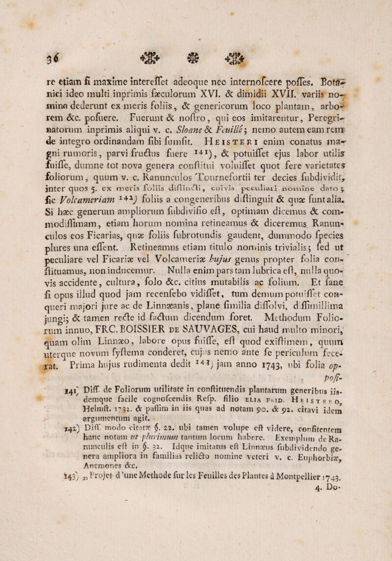 rc etiam fi maxime intereffet adeoque nec internofcere pofies, Bot^ nici ideo inulti inprimis facculorum XVI. & dimidii XVII. variis no- mina dederunt ex meris foliis, & genericormn loco plantam, arbo¬ rem <3ce, pofuere. Fuerunt & nofiro, qui eos imitarentur. Peregri¬ natorum inprimis aliqui v. c. Sloane & Fcuille; nemo autem eam retrr de integro ordinandam fibi fumfit. Heisteri enim conatus ma- gni rumoris, parvi frudius fuere 14x), & potuiffet ejus labor utilis fuiffe, dumne tot nova genera conflitui voluiilet quot fere varietates foliorum, quum v. c. Ranunculos Tournefortii ter decies fubdividif, inter quos 5. ex meris foliis aiftindVi , cuivis peculiari nomine dato ; fic Volcameriam 14Z) foliis a congeneribus diftinguit 6t quae funtalia. Si hsec generum ampliorum fubdivilio eft, optimam dicemus <3c com- modifiimam, etiam horum nomina retineamus & diceremus Ranim* culos eos Ficarias, quae foliis fubrotundis gaudent, dummodo fpecies plures una efient. Retineamus etiam titulo nominis trivialis; fed ut peculiare vel Ficarise vel Volcameriae hujus genus propter folia con- ftituamus, non inducemur. Nulla enim pars tam lubrica eft, nu I Ia quo¬ vis accidente, cultura, folo citius mutabilis ac folium. Et fane fi opus illud quod jam recenfebo vidi fiet, tum demum potuiffet con¬ queri majori jure ac de Linnseanis, plane fimilia diffolvi, difiimillima jungi; & tamen recle id faefium dicendum foret. Methodum Folio¬ rum innuo, FRC. B01SS1ER de SAUVAGES, cui haud multo minori, quam olim Linnaeo, labore opus fuiffe, eft quod exiftimem, quum uter que novum fyfiema conderet, cujus nemo ante fe periculum fece¬ rat. Prima hujus rudimenta dedit I4*j jam anno 1743, ubi folia op- ' , pofi- I4q Diff de Foliorum utilitate in conftituendis plantarum generibus iis- demque facile cognofcendis Refp. filio elia fkid. Hpistep. o, Helrnft. 1732. & paffirn in iis quas ad notam 90. & 92, citavi idem argumentum agit. S42) Diff. modo citatte §. 22. ubi tamen volupe eft videre, confitentem hanc notam ut plurimum tantum locum habere. Exemplum de Ra¬ nunculis eft in §. 32. Idque imitatus eft Linnxus fubdividendo ge¬ nera ampliora in familias relicto nomine veteri v. c. Euphorbi^ .Anemones &c, 143) „ Projefc d ’une Methode furies Feuilles des Plantes a Mompellier 1743; 4. Do*