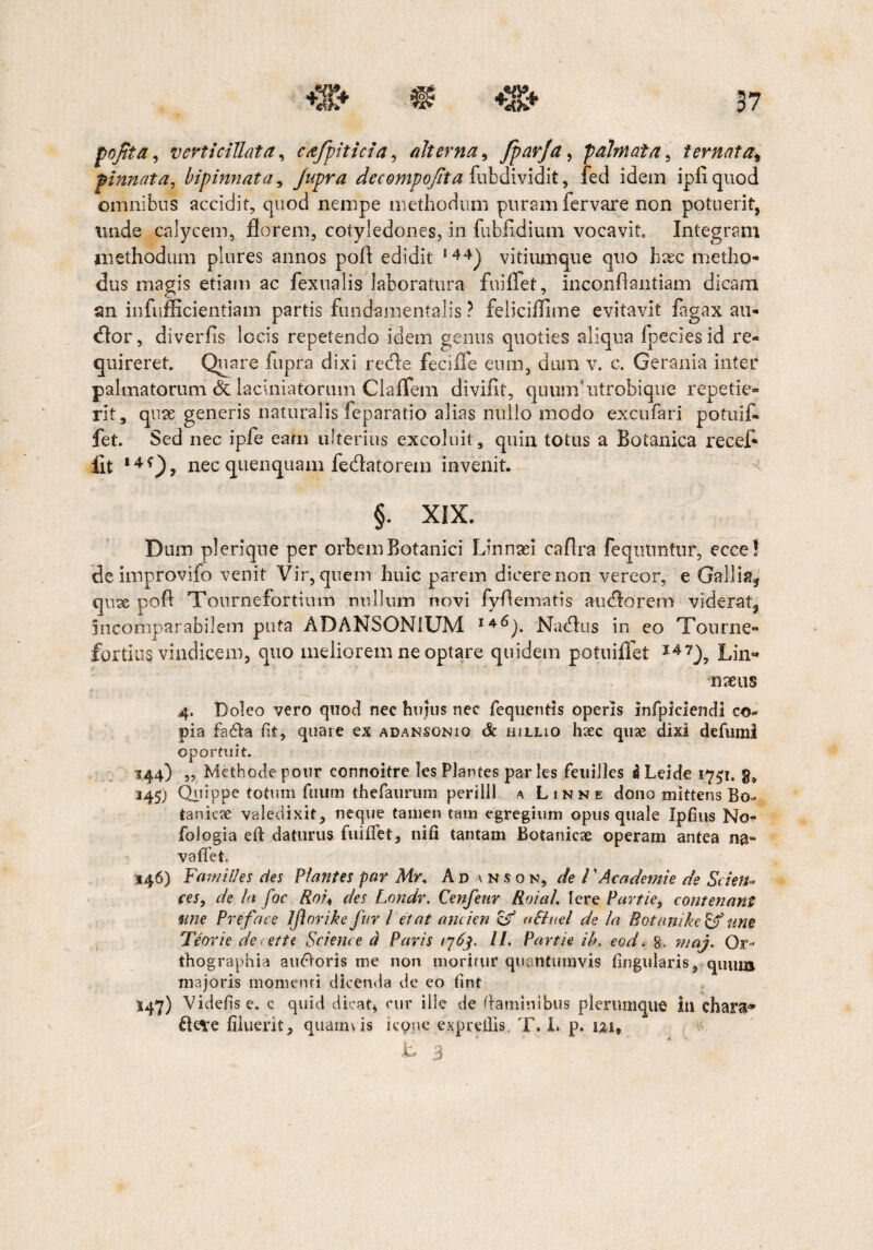 pojtta, verti cillat a, cafpiticia, alterna, fparja, palmata, t emat a9 pinnata, bipinnata, jupra decompofita fubdividit, fed idem ipfiquod omnibus accidit, quod nempe methodum puram fer vare non potuerit, unde calycem, florem, cotyledones, in fubfldium vocavit Integram methodum plures annos poft edidit 144) vitiumque quo haec metho¬ dus magis etiam ac fexualis laboratura fuiflet, inconflantiam dicam an infufficientiain partis fundamentalis ? feliciflime evitavit fagax au¬ dior , diverfis locis repetendo idem genus quoties aliqua fpecies id re¬ quireret Quare fupra dixi recle feciife eum, dum v. c. Gerania inter palmatorum & laciniatorum Claffem diviflf, quuof ntrobique repetie¬ rit, quse generis naturalis feparatio alias nullo modo excufari potuif- fet. Sed nec ipfe eam ulterius excoluit, quin totus a Botanica recef* iit 14f), nec quenquam fedatorem invenit §. XIX. Dum plerique per orbem Botanici Linnaei caflra feqiitmtur, ecce! de improvifo venit Vir, quem huic parem dicere non vereor, e Gallia* quse pofl Tournefortium nullum novi fyflematis audlorem viderat, incomparabilem puta ADANSONiUM 146). Nudius in eo Tonrne- fortius vindicem, quo meliorem ne optare quidem potuiflet 147), Lin- nseus 4. Doleo vero quod nec hujus nec fequentis operis infpiciendi co¬ pia fadta flt, quare ex adansonio & hiluo haec quae dixi defuml oportuit. 344) „ Methode pour connoitre les Plantes paries feuilles I Leide 1751. g» 345) Quippe totum futim thefaurum perilll a Linne dono mittens Bo¬ tanici valedixit, neque tamen tam egregium opus quale Ipfius No- fologia eft daturus fuiflet, nifi tantam Botanicae operam antea na- vaffet. 546) FamiUes des Plantes par Mr. Ad inson, de l ’Academie de Sci en* (es, de la foc Roi< des Londr. Cenfenr Roia/. Iere Partie, contenant une Preface Jfinrike fur l et at ancien £/ uSlnel de la Rotnnike & une Teorie de ette Science d Paris /763. II. Partie ib. eod. 8. maj. Or¬ thographia auOoris me non moritur quantumvis Angularis, quum majoris momenti dicenda de eo fint 547) Videtis e. c quid dicat* cur ille de flaminibus plerumque in chara-» £Ki;e filuerit, quamvis icpne expreflis T. L p. uif V' 3