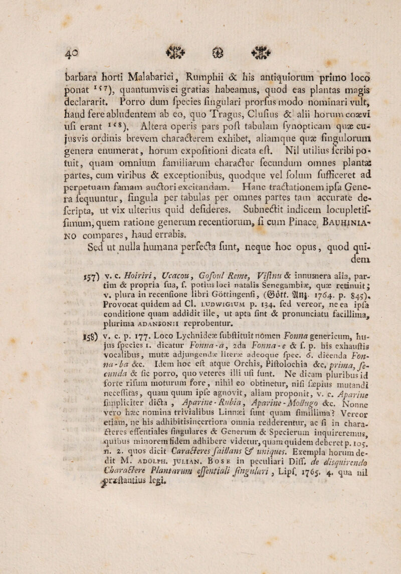 i ■% barbara horti Malabarici, Rumphii & his antiquiorum primo loco ponat 1<! 7), quantumvis ei gratias habeamus, quod eas plantas magis declararit. Porro dum fpecies lingulari prorfus modo nominari vult, haud fere abludentem ab eo, quo Tragus, Clufius & alii horum coaevi ufi erant IC8), Altera operis pars poA tabulam fynopticam qux cu- jusvis ordinis brevem characterem exhibet, aliamque quae Ungulorum genera enumerat, horum expolitioni dicata eft. Nil utilius fcribi po¬ tuit, quam omnium familiarum character fecundum omnes plantas partes, cum viribus & exceptionibus, quodque vel folum fufficeret ad perpetuam famam auctori excitandam. Hanc tractationem ipla Gene¬ ra fequuntur, fingula per tabulas per omnes partes tam accurate de- fcripta, ut vix ulterius quid defideres. Subnectit indicem locupletif- fimum,quem ratione generum recentiormn, fi cum Pinace. Bauhjnia- NO compares, haud errabis» Sed ut nulla humana perfecta funt, neque hoc opus, quod qui¬ dem *57) v. c. Hoiriri, Ucacou, Gofotil Reme, Vijlnu & innumera alia, par- tim t& propria fu a, f. potius loci natalis Senegambiie, quae retinuit, v, plura in recenfione libri Gottingenfi, $itt| 1764. p. 845)* Provocat quidem ad Ch ludwigium p. 134, feci vereor, ne ea ipfa conditione quam addidit ille, ut apta fint & pronunciatu facillima, plurima adansonii reprobentur. 15$) v. c. p. 177. Loco Lychnidete fubftituit nomen Fonna genericum, hu¬ jus fpecies 1. dicatur Fonna-a, ?.da Fonna -e & f. p. his exhauftis vocalibus, mutae adjungendve literae adeoque fpec. 6. dicenda Fon- na • ba &c. Idem hoc eft atque Orchis, Piftolochia prima, fe¬ cunda & ftc porro, quo veteres illi uft funt. Ne dicam pluribus id forte rifum moturum fore, nihil eo obtinetur, nifi faepius mutandi neceftitas, quam quum ipfe agnovit, aliam proponit, v. c. Aparine iimpliciter dicta , Aparine- Rubia, Aparine-MoBugo &x. Nonne vero haec nomina trivialibus Linnaei funt quam fimiilima? Vereor etiam, ne his adhibitisincertiora omnia redderentur, ac fi in chara- fleres effentiales finguiares & Generum & Specierum inquireremus quibus minorem fidem adhibere videtur, quam quidem deberet p. 105. n. 2. quos dicit Caratteres faillans & imiqnes. Exempla horum de¬ dit M. adolph. julian. Bose in peculiari DifT, de disquirendo Char attere Piam arum effentiali fmgukri 3 Lipf 1765» 4/qua nil j)r*tauus legi.