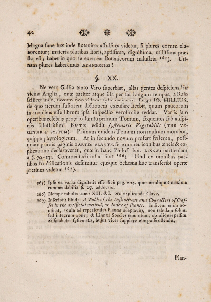 4- ft *%+ Magna fane hix inde Botanicae affulfiira videtur, fi plures eorum eia*» borentur; materia pluribus libris, aptiffima, digniffima, utiliffima prse« fio efi; habet in qno fe exerceat Botanicorum induftria x6*), Uti* nam plures haberemus adansonios ! §. XX. Ne vero Gallia tanto Viro fuperbiat, nllas gentes defpiciens,rin vicina Angi ia , quae pariter atque illa per fat longum tempus, a Rajo fcilicet illde, riovirm non. viderat ly-ftcixiatJcviin ; ftirgit JO. HILLIUS» de quo iterum fufiorem didionem exculare licebit, quum paucorum in manibus e ile librum ipfa Infpedio verofimile reddat. Variis jam operibus celebris proprio fumtu primum Tomum, fequentes fub aufpi- ciis Illuftr illimi Bute edidit (yftematis Vegetabilis (the ve- Getable system). Primum quidem Tomum non multum morabor, quippe pliytologicum. At in fecundo novum profert fyflema , poft- quam primis paginis partes planta fere omnes iconibus aeneis & ex¬ plicatione declaraverat, quae in hanc Philof bot. linnjei particulam a 79-131. Commentarii infiar funt l66). Illud ex omnibus par¬ tibus frudificationis defumitur ejusque Schema huc transfcribi operse pretium videtur 16 7)> 16$) Ipfe ea varix dignitatis e/Te dicit pag. 204. quorum aliquot maxime commendabilia 27. adducam. 166) Nempe tabulis xneis XIII. & I. pro explicanda Clave. 167) Infcripfit illud: A Tctbleof the Dijlin&ions and Chava&crs ofCJafi fesin the artificia/ method, or Index of Piants. Indicem enim no¬ minat, 'quia ad reperiendas Plantas adaptavit), non tabulam folmn fed integrum opus; dc Linneei Species eum ufum, ob aliquas pallim difficultates fyftematis^ hujus vices fupplere ilon polfe oftendit* Piam