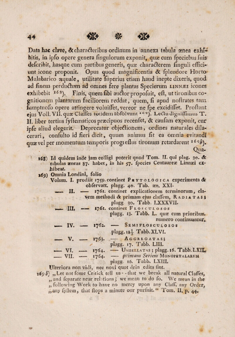 < Data hac clave, &charn<fieribus ordinum in annexa tabula senea exhfe bitis, in ipfo opere genera Ungulorum exponit, quas cum fpeciebus fuis defcribit, jhasque cum partibus generis, quae charadferem finguli effici¬ unt icone proponit. Opus quod magnificentia & fplendore Horto ^jakbanco aequale, utilitate fuperius etiam haud inepte dixeris, quod ad finem perdudum ad omnes fere plantas Specierum linn;ei icones exhibebit l69)a Finis, quem libi audior propofuit, eft, ut tironibus co¬ gnitionem plantarum faciliorem reddat, quem, fi apud nofirates tam fiimptuofo opere attingere voluiffet, vereor ne fpe excidiffet. Proflant ejus Voll. VII. quas Clafles totidem abfolvuntl69), Leclu dignifftmus T. IL liber tertius fyfiematicos prascipuos recenfet, & caufam exponit, cur jpfe aliud elegerit. Deprecatur objedlionem, ordines naturales dila¬ cerari, confulto id fieri dicit, quum animus fit ea omnia evitandi qusevel per momentum temporis progieflus tironum retardarent l6qb). Qua- 16$) Id quidem inde jam colligi poterit qnod Tom. TI. qui plag. 30. &> tabulas aeneas 87. habet, in his 57. fpecies Centaureae Linnaei ex¬ hibeat. 169) Omnia Londini, folio Volum. I. prodiit 1759. continet Phytologica experimenta <5c obfervatt. plagg. 40. Tab. aen. XXI- — II. - 1761. continet explicationem terminorum, eia- vem methodi & primam ejus clafiem, Radiatas; plagg 30. Tabb. I.XXXVII. Ilh — 17^1. continet Floscuiosos plagg. 13. Tabb. L. qtne cum prioribus. numero continuantur. — IV. - 1752. —— SEMIFLOSCULOSOS plagg. i2y Tabb.XLVr. —. V. _ 17^3* — Aggregatas; . plagg. 17. Tabb. LIII. — VT. -- I764. -— U vi bellat as j plagg. 16. Tabb.LXIX*, - VII. — - primam Seriem Monofetalarvm plagg. 16. Tabb. LX1II. Ulteriora non vidi, nec novi quot dein edita fint. ?£9 b) „Let not fome Critick teli us--that we break ali natural ClaiTes, ,, and feparate near rei tions j we mean to do fo, We mean in the ,, following Work to have no mercy upon any ClalT, any Order,