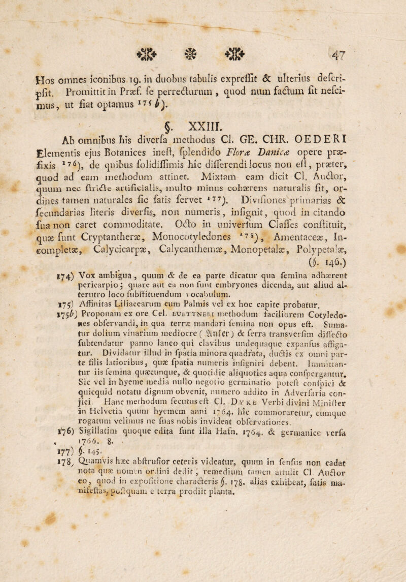 Hos omnes iconibus 19. in duobus tabulis expreilit & ulterius defer i- pfit. Promittit in Fnef. fe perredurum 9 quod niun fa&um fit nefei- imis, ut fiat optamus I7f h)> §. XXIIL Ab omnibus his diverfa methodus Cl. GE, CHR. OEDERI Elementis ejus Botanices inefi, fplendido Flora Danica opere prae¬ fixis 1?6), de quibus folidifiimis hic differendi locus non efl, praeter, quod ad eam methodum attinet. Mixtam eam dicit Cl. Audior, quum nec firidle artificialis, multo minus cohaerens naturalis fit, or¬ dines tamen naturales fic fatis fervet 177). Divifiones primarias dc fecundarias literis diverlis, non numeris, infignit, quod incitando fua non caret commoditate. Odo in imiverium Clafles conflituit, quae funt Cryptantherae, Monocotyledones 178), Amentaceae, In¬ completae, Calycicarpae, Calycanthemae, Monopetalse, Polypetalae, (§. 146.) 174) Vox amhigua , quum & de ea parte dicatur qua femina adhxrent pericarpio j quare aut ea non funt embryones dicenda, aut aliud al¬ terutro loco fubftituendum \ ocabulum, 175) Affinitas Liliacearum cum Palmis vel ex hoc capite probatur. Proponam ex ore Cei. euettneri methodum faciliorem Cotyledo¬ nes obfervandi, in qua terrae mandari femina non opus efh Suma¬ tur dolium vinarium mediocre ( 2infer) & ferra transverfim difierio fubtendatur panno laneo qui clavibus undequaque expanfus affiga¬ tur. Dividatur illud in fpatia minora quadrata, duriis ex omni par¬ te filis latioribus, quse fpatia numeris infigniri debent. Immittan¬ tur iis femina quaecunque, & quotidie aliquoties aqua confpergantur. Sic vel in hyeme media nullo negotio germinatio potefi confpici dc quicquid notatu digmnn obvenit, numero addito in Adverfaria con¬ jici Hanc methodum fectituseft Cl. Dyke Verbi divini Mjnifler in Helvetia quum hyemem anni 1764, hic commoraretur, eumque rogatum velimus ne hias nobis invideat obfervationes, 1*76) Sigiilatim quoque edita funt illa Hafn. 1764, & germanice verfa , 1766* 8» - «77) l45‘ _ 178, Quamvis haec abftrufior ceteris videatur, quum in fenfus non cadat nota quse nomen ordini dedit, remedium tamen attulit Cl Aurior eo, quod in expo(itio?ie chararieris §. 178, alias exhibeat, fatis ma~ nifefias, pofiquam e terra prodiit planta.