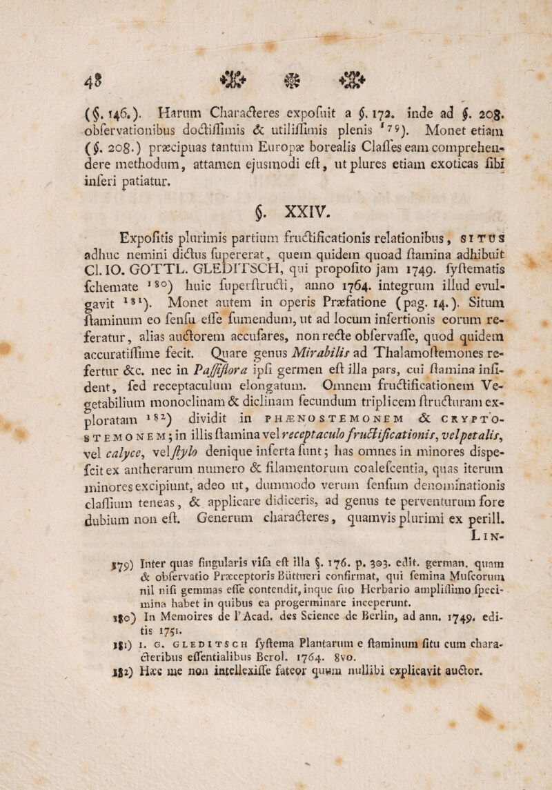 4? jr (§»146.). Harum Characteres expofuit a $.172, inde ad §. sog. obfervationibus dodliflimis Sc utili/fimis plenis f?5). Monet etiam (§. 2q8>) praecipuas tantum Europae borealis Clafleseamcomprehen¬ dere methodum, attamen ejusmodi efl, utplures etiam exoticas libi inferi patiatur. §. XXIV. Expolitis plurimis partium fructificationis relationibus, situs adhuc nemini dictus fupererat, quem quidem quoad flamina adhibuit Cl. IO. GOTTL. GLEDITSCH, qui propofito jam 1749. fyflematis fchemate l8°) huic fuperflructi, anno 1764. integram illud evul¬ gavit lgl). Monet autem in operis Praefatione (pag. 14.). Situm flaminum eo fenfu effe fumendum, ut ad locum infertionis eorum re¬ feratur, alias auctorem accufares, non recte obfervaffe, quod quidem accuratiflime fecit. Quare genus Mirabilis ad Thalamoflemones re¬ fertur <3cc. nec in Pajfijiora ipli germen efl illa pars, cui flamina infi¬ cient, fed receptaculum elongatum. Omnem fructificationem Ve¬ getabilium monoclinamdc diclinam fecundum triplicem ftrneturam ex¬ ploratam l8z) dividit in ph^nostemonem & crypto- STEMONEMjin illis flamina vel receptaculo fruElijicationis, vel petalis, vel calyce, velftylo denique inferta funt; has omnes in minores dispe- fcitex antherarum numero & filamentortun coalefcentia, quas iterum minores excipiunt, adeo ut, dummodo verum fenfum denominationis claflinm teneas, & applicare didiceris, ad genus te perventurum fore dubium non efl. Generum characteres, quamvis plurimi ex perilh Lxn- $79) Inter quas fingularis vifa efl illa §. 176. p. 303. edit, german. quam & obfervatio Praeceptoris Biittrreri confirmat, qui femina Mufcoruoi nil nili gemmas effe contendit, inque fuo Herbario amplifilaio fpeci- mina habet in quibus ea progerminare inceperunt. s$o) In Memoires de FAcad. des Science de Berlin, ad ann, 1749. edi¬ tis 1751. jgi) 1. g, gleditsch fyflema Plantarum e flaminum fitu cum chara¬ cteribus eflentialibus Bcrol. 1764. 8vo. 182) Haec me non intellexifle fateor quwm nullibi explicavit auctor.