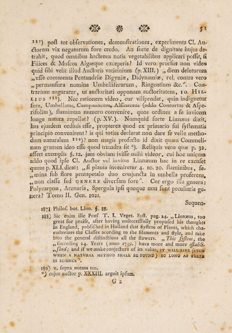 18 ?) pofl tot obfervationes, demonflrationes, experimenta Cl. Au- florem vix negaturum fore credo. An forte de dignitate hujus de» trahit, quod omnibus ha&enus notis vegetabilibus applicari poffit, fi Filices de Mufcos Algasque exceperis? Id vero prorfus non video quid fibi velit illud Ancioris vaticinium (p. XIII») „ diem deleturum „effe commenta Pentandrise Digynise, Didynamiac, rei, contra vero „ permanfura nomina Umbelliferarurn, Ringentium &c.*\ Con¬ trarium auguratur, ut auctoritati opponam audoritatem , i o. H i l- ii us lS8). Nec rationem video, cur vilipcndat9 quin indignetur Iere, CJmbellatas, Campanaceas, AMinaceas (addo Contortas Si Afpe- rifolias), flaminum numero convenire, quos ordines a fe invicem longe natura repellat? (p. XV.). Numquid forte Linnseus dixit, has ejusdem ordinis effe, propterea quod ex primario fili fyflematis principio convenirent? is qui toties declarat non dare fe velle metho¬ dum naturalem I89)? non magis profedo id dixit quam Commeli- nam gramen ideo efle quod triandra iit x). Reliquis vero quas p. 32, affert exemplis §, 12, jam obviam iviffe mihi videor, cui hoc unicum addo quod ipfe Ch Audor vel invitus Linnaeum hac in re excufet quum p. XLI.dicat: „fi planta inveniretur 4. 10.20, flaminibus, fe» 9, ruina fub flore pentapetalo duo conjunda in umbella proferens, „non claffe fed genere diverfam fore. Cur ergo illa genera: Polycarpon, Arenaria, Spergula ipfi quoque non fmit peculiaria ge¬ nera? Tomo Ih Gen6 1021, Sequen- 1872 Philof. bot. Linn. §, 88» J88) Sic enim ille Prsef. T. T. Veget. Syft. pag, 24. „L2nnxus, too great for praife, after having unfeccefljfully propofed his thoughts in England, publifhed in Holland that Syftem ot Plants, which cha- racterizes the Claffes acording to the filaments and ftyle, and take into the general diftin&ions ali the flowers. „ This fyjlem, the „ fucceding 24. Years (anno 1755).) ha ve more and more efiablu 9ifhedj and if we make conje&ure of its value, it will live (kv4N WHEN A NATUE.AL METHOD SIiALL B& FQVND ) S0 LONO A9 THEjlx IS SCIENCE E89) v, fupra notam iio. *J cujus anclor p. XXXIII, arguit ipfum, i