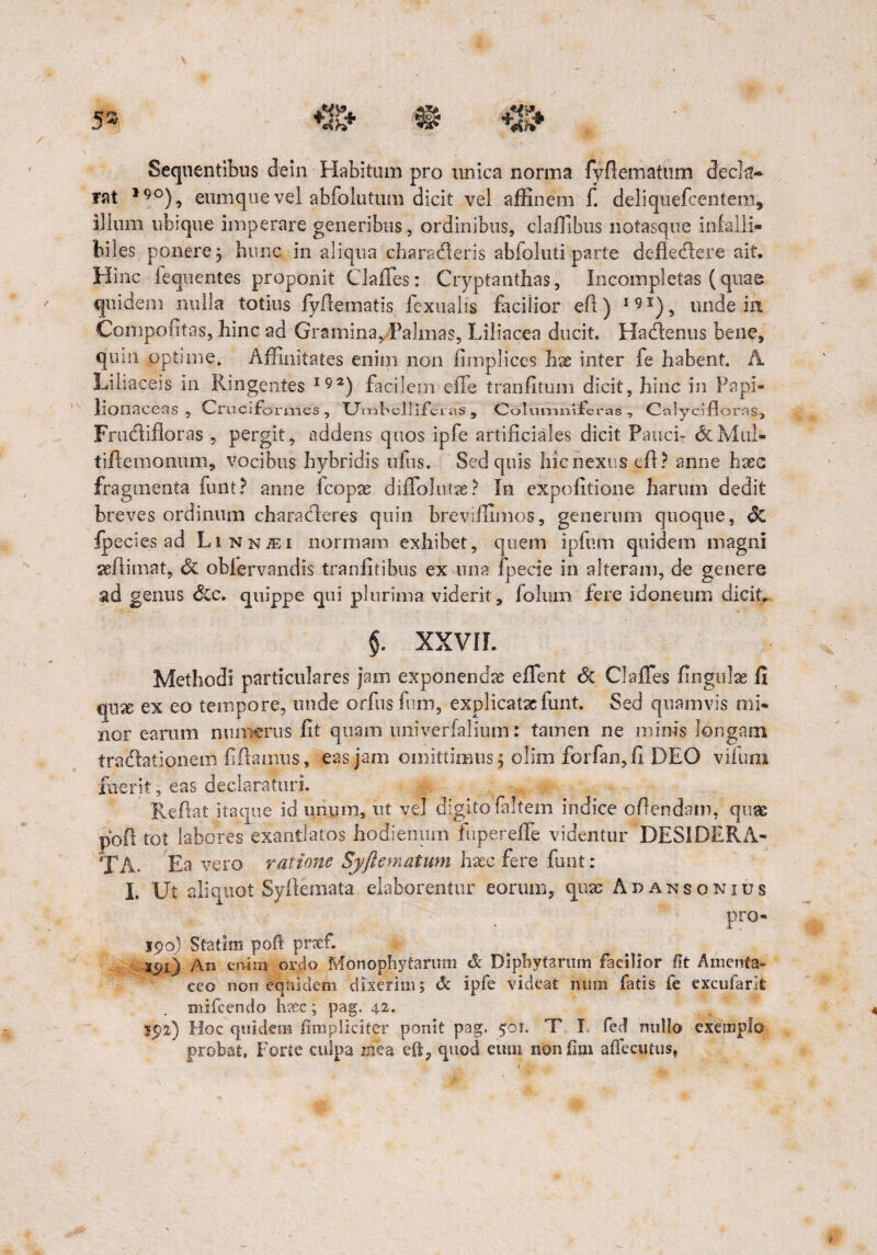 Sequentibus de in Habitum pro unica norma fyftematum decla¬ rat 19°), eum que vel abfolutum dicit vel affinem f. deliquefcentem, illum ubique imperare generibus, ordinibus, claffibus notasque infalli¬ biles ponere j hunc in aliqua charadleris abfoluti parte defledlere ait. Hinc fequentes proponit Claffies: Cryptanthas, Incompletas (quae quidem nulla totius fyfiematis fexuabs facilior efi ) I91), unde in Compofitas, hinc ad Gramina, Palmas, Liliacea ducit. Hacdeniis bene, quin optime. Affinitates enim non fimplices hx inter fe habent. A Liliaceis in Ringentes I92) facilem effe tranfitum dicit, hinc in Papi- lionaceas , Cruciformes , T_Jm belliferas , Columniieras , Calyclflorns, Frudlifloras , pergit, addens quos ipfe artificiales dicit Pauci- <5cMnI- tiftemonum, vocibus hybridis nilis. Sed quis hic nexus effi? anne haec fragmenta funt? anne Icopas diffolutae? In expolitione harum dedit breves ordinum charadleres quin breviffimos, generum quoque, <5c fpecies ad Li n niE i normam exhibet, quem ipfum quidem magni asfiimat, <5c oblervnndis tranfitibus ex una fpecie in alteram, de genere ad genus Sic. quippe qui plurima viderit, folum fere idoneum dicit, §. XXVII. Methodi particulares jam exponendae effient & Claffies lingulas fi mx ex eo tempore, unde orfus fum, explicatae funt. Sed quamvis mi¬ nor earum numerus fit quam univerfalium: tamen ne minis longam tradlationein fiftamus, eas jam omittimus 5 olim forfan, fi DEO viiuni fuerit, eas declaraturi. E^efiat itaque id unum, ut vel digito fiiltem indice ofiendam, quae poli tot labores exantlatos hodienum fupereffe videntur DESIDERA¬ TA- Ea vero ratione Syftematum hasc fere funt: I. Ut aliquot Syftemata elaborentur eorum, quas Aransonius pro- 190) Statim poft prxf. 191) An enim ordo Monophytarum & Biphytarum facilior ft Amenta- ceo non equidem dixerim; & ipfe videat mim fatis fe excufarit mifcendo h?ec; pag. 42. $92) Hoc quidem /impliciter ponit pag. 90r. T I. fed nullo exemplo probat, Forte culpa znea cfl, quod eum nonfim alfecutus,