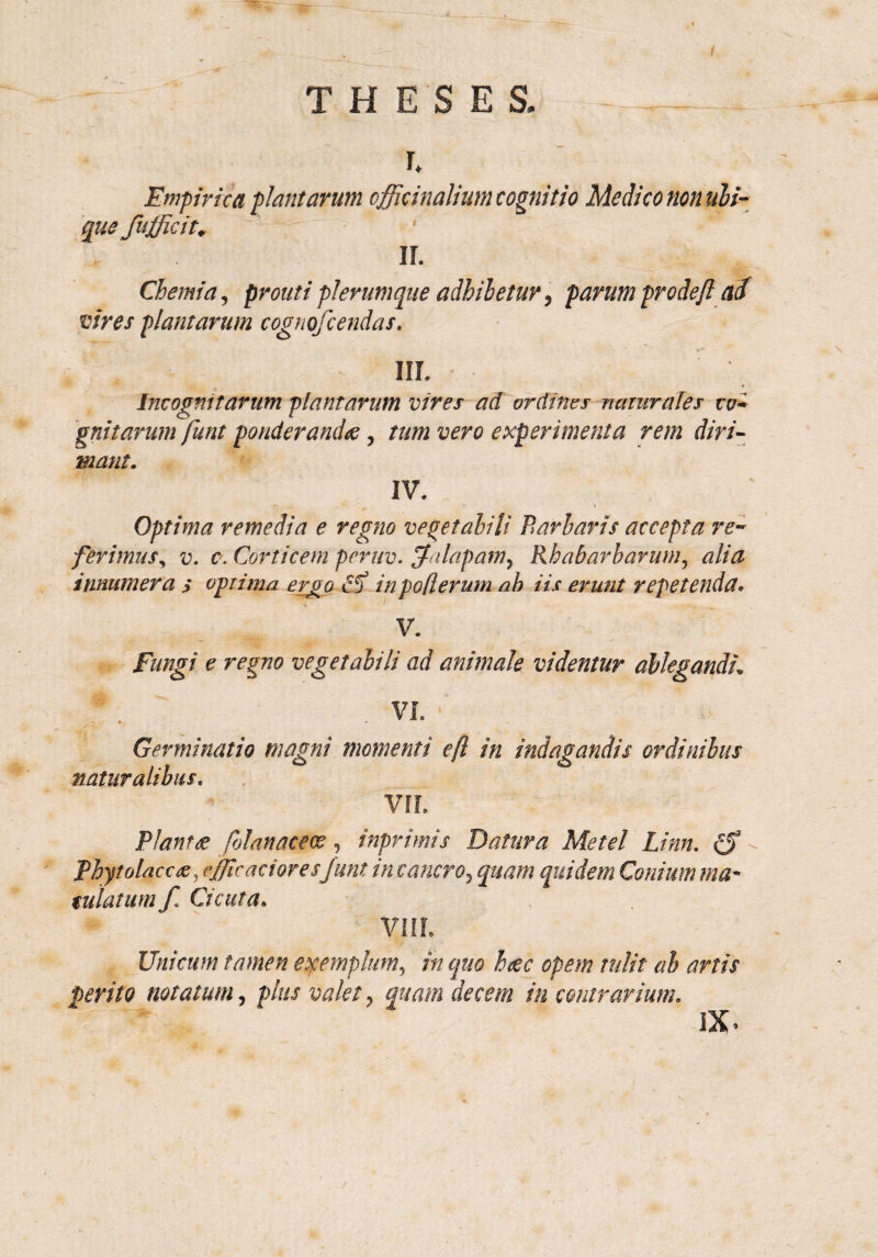 / THESES. #< h Empirica plantarum officinalium cognitio Medico non ubi- que fufficit* II. Chemia, prout i plerumque adhihetur, parum pro de(l ad vires plantarum cognofcendas, III. Incognitarum plantarum vires ad ordines naturales co¬ gnitarum funt ponderandae, tum vero experimenta rem diri¬ mant. IV. Optima remedia e regno vegetabili Barbaris accepta re¬ ferimus, v. c. Corticem peruv. Jnlapam, Rh ab ar harum, alia innumera s optima ergo £$ inpoflerum ah iis erunt repetenda» V. Fungi e regno vegetabili ad animale videntur ablegandi. VI. Germinatio magni momenti efl in indagandis ordinibus naturalibus. VII. Plantce folanaceoe, inprimis Datura Metel Linn. Phytolacae, effle actor esfunt in cancro, quam quidem Conium ma~ tutatum f. Cicuta. VIII. Unicum tamen exemplum, in quo hcec opem tulit ab artis perito notatum, plus valet, quam decem in contrarium. IX.