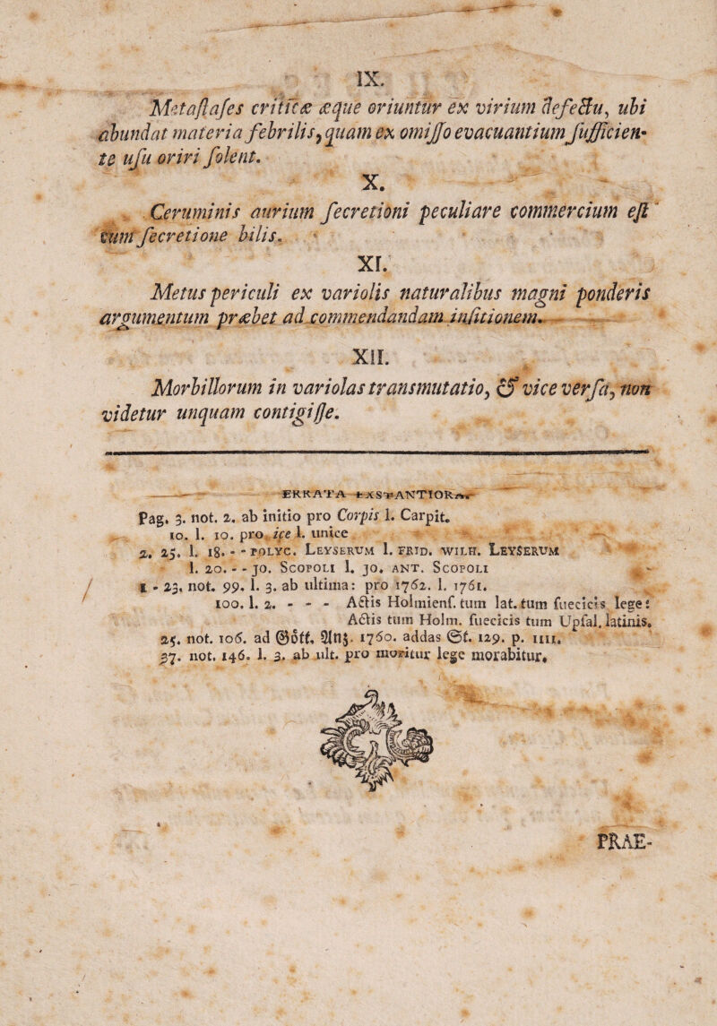 M^taftafes critica tecjue oriuntur ex virium flefeBu, ubi abundat materia febrilis7 quam ex omijjo evacuantium fufficien- te ufu oriri filent. X. Ceruminis aurium fecretioni peculiare commercium eft tuni fieret i one bilis. XL Metus periculi ex variolis naturalibus magni ponderis argumentum praebet ad commendandam injitionem. xil ( Morbillorum in vari olas transmutatioy & vice verfa^ non videtur unquam contigifje. ER K AT A fcXS-PANTIOR^ Pag. 3. not. 2, ab initio pro Carpis 1. Carpit* 10. 1. 10. pro ke 1. unice 25. 1. l8«  “ POLYC. LEYSERVM 1. FRID. WILH. LEY$ERt?M 1. 20. - - JO. SCOFOLI 1. JO. ANT. ScOPOLI * - l - 23, not. 99. 1. 3. ab ultima: pro 1762. 1. 1761. 100.I.2. - - - A6Hs Holmienf.tum lat.tum fueeiris lege4. A6tis tum Holm. fuecicis tum Upfal. latinis» 25. not. io(5. ad 1760. addas ©£. 129. p. im, ^7. not. 146. 1. a. abjult. pro moritur lege morabitur* t