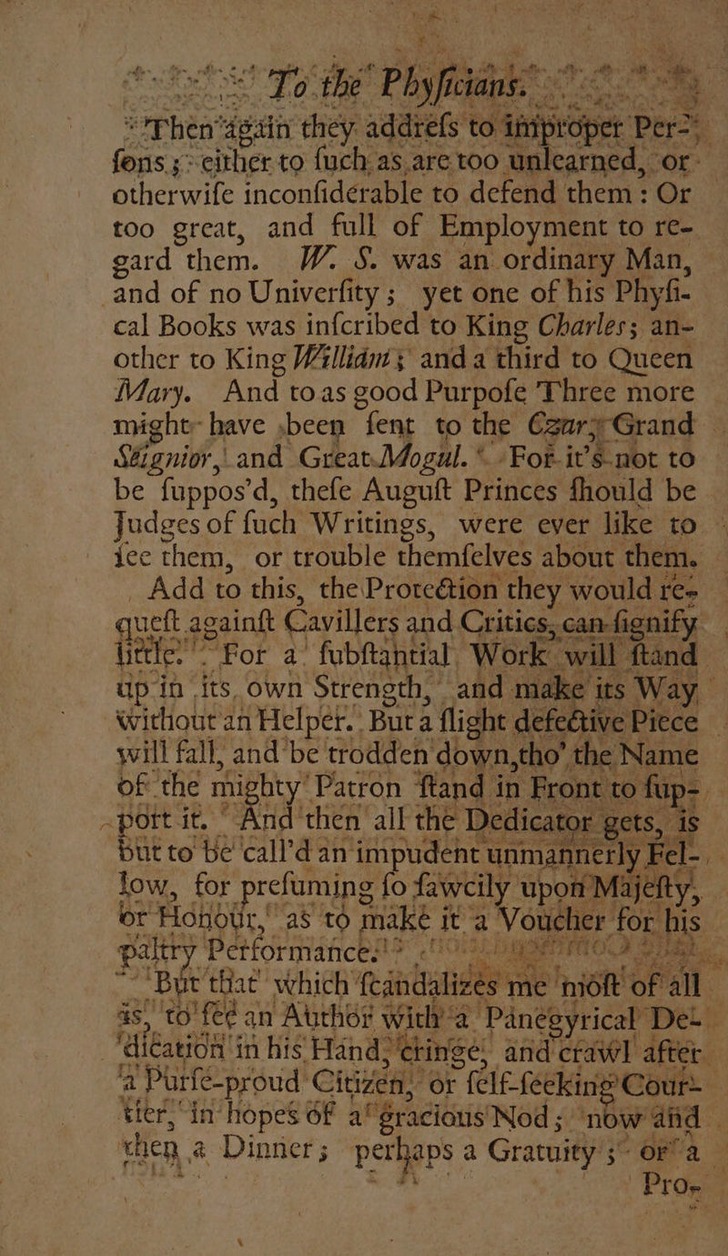 ae the’ Phy fi hake: fet Then: ett they addrefs to ‘pian set Bi 4 gees s&gt;-either to fuch as are too unlearned, or ethermile inconfiderable to defend them: Or too great, and full of Employment to re= gard them. W. S. was an ordinary Man, and of no Univerfity ; yet one of his Phyfi- cal Books was infcribed to King Charles; an- other to King W/llidm ; anda third to Queen Mary. And toas good Purpofe Three more might have ,been fent to the CzgarjGrand Stignior,, and GreatMogul. * For-it’s not to be fuppos’ d, thefe Auguft Princes fhould be Judges of fach Writings, were ever like to ice them, or trouble themfelves about. them, Add to this, the Proteétion they would re- little.” ” Fot a fubftantial. Work will ftand up in its own Strength, and make its Way without an Helper. Buta flight defedtive Piece will fall, and’be trodden down, tho’ the Name of the mi igty Patron fland i in Front 1 to. fup- - -pott it, “And then all the D Dedicator | gets, But to be ‘eal: an impudent unmannerly, Fel low, for prefuming {o fawcily upon Majelty, or Honotir, as tO make j ita | Voucher for Ki Si. palt Performances «0:2. 1G SeiO.9 irae ‘Bur that’ which’ eantuanies es me moft of ‘al is, ‘to’ fe¢ an Atitho# witha Panegyrical Det ~‘dication in his’ Hand, cringe) and crawl after a 'Purfé-proud Citizen, “or arala -fecking Cour tier,“in hopes 6f a‘ ‘gracious Nod; ‘now and — when a Dinner ; perhaps : a Gratuity 5 3° OFT a | Prog | rh