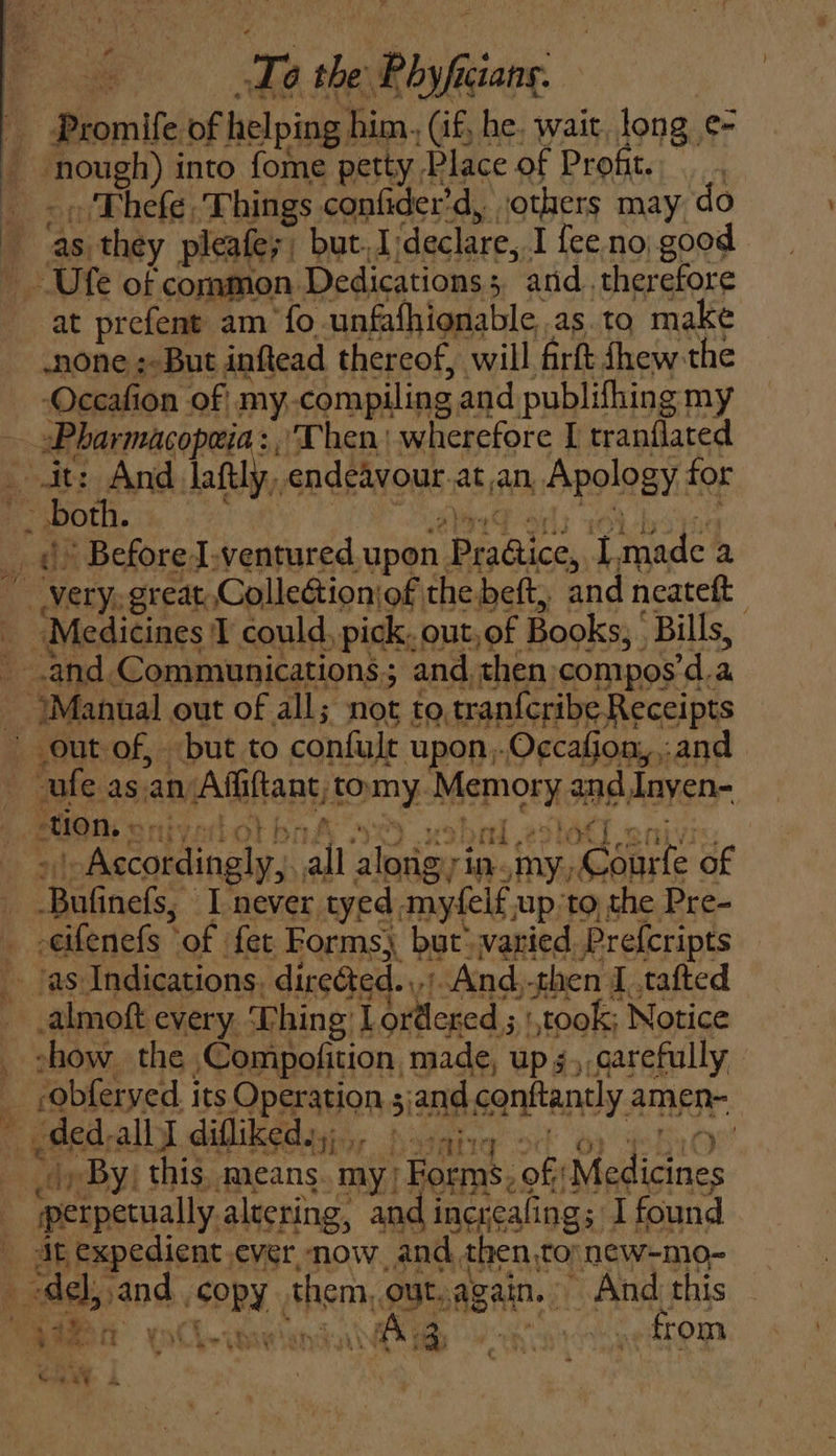 te Promife of helping him., (if, he. wait, long ¢- pone) into fome petty Place of Profit. . Thefe Things confider’d, sothers may do as, they pleafey but. I:declare, I fee no good yon. Dedications : : and. therefore at prefent am fo unfafhionable,.as. to make none :-But inftead thereof, will firft shew the Occafion of my. compiling and publifhing my —it: And laftly, endeavour: at an Apology for aed * Before I.ventured upon, PisOilets 7 tpade a Orin. great Collectionjof the beft, and neatett | “Medicines T could, pick. out, of ; Books; Bills, and Communications; and. then: compos’d.a “Manual out of all; not to tranfcribe Receipts out of, but to confult upon,-Occafion,,:and ae asan Affiftant, poumny. Memory and Inyen- tion, ¢ eek ae all ‘aleasteny rin. (Raine of -cifenefs tof fet Forms, but: varied. Prefcripts almoft every. Thing I ordered ; ‘took; Notice show the. ,Compofition, made, up s,,qarefully -obferyed. its Operations and.co conftantly. amen- ded. OU ie ha alt ayy | |, By this, means. my; 1 Forms. off Medeates iperpetually altering, and increafing; I found at expedient ever, now. and. then,to new-mo- ‘del, aod SPRY them, out,again. And this Ae il Wee: bites rt