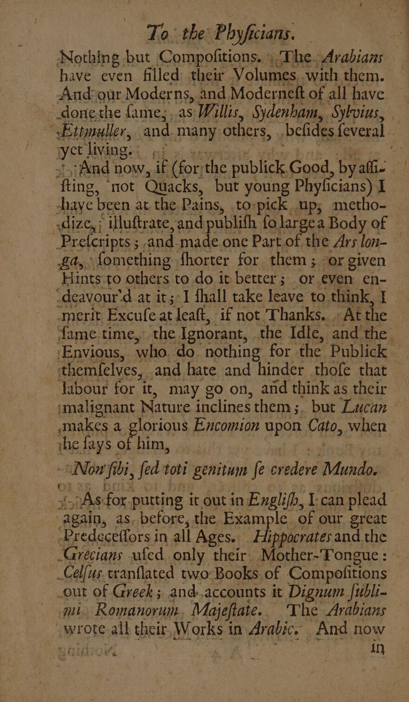 Nothing but Compofitions. ) The Arabians have even filled: their Volumes, with them. And?our Moderns, and Moderneft of all have - donethe fame; ..as Willis, Sydenham, Sylvius, Ettmuller, and. many: others, belides feveral : yet living. : And now, , (for: the publick, Good at afi ‘fing. “not Quacks, but young Phyficians) I -shaye been at the Pains, to-pick up; metho- .dize,; illuftrate, and publith fo largea Body of ri Prefcripts ; ; and-made one Part of the Ars lon- a, fomething fhorter for them ; or given Hints to others to do it better; or even en- -deavour’ ‘dat it;-1 fhall take leave to think, I “merit Excufe at leaft, if not Thanks. . At the fame.time,~ the Ignorant, the Idle, and the. Envious, who. do nothing for the Publick themfelves, and hate and hinder thofe that Tabour for it, may go on, and think as their ‘malignant Nature inclines them; but Lacan makes a glorious Encomion upon Cato, when ihe fays of him, ~aNOn i bi » fed tobi genitum fe credere Mundo. obs for. putting it out in Englifh, I can plead ats, as. before, the Example of our great ‘Predeceffors in all Ages. Hippocrates and the -Grecians wfed only their. Mother-Tongue : © _Celfus.tranflated two-Books. of Compofitions out of Greek; and.accounts it Dignum fubli- fu Romanorum Majeftate. The Arabians a wrote all their Works i in Arabic. And now . mr in