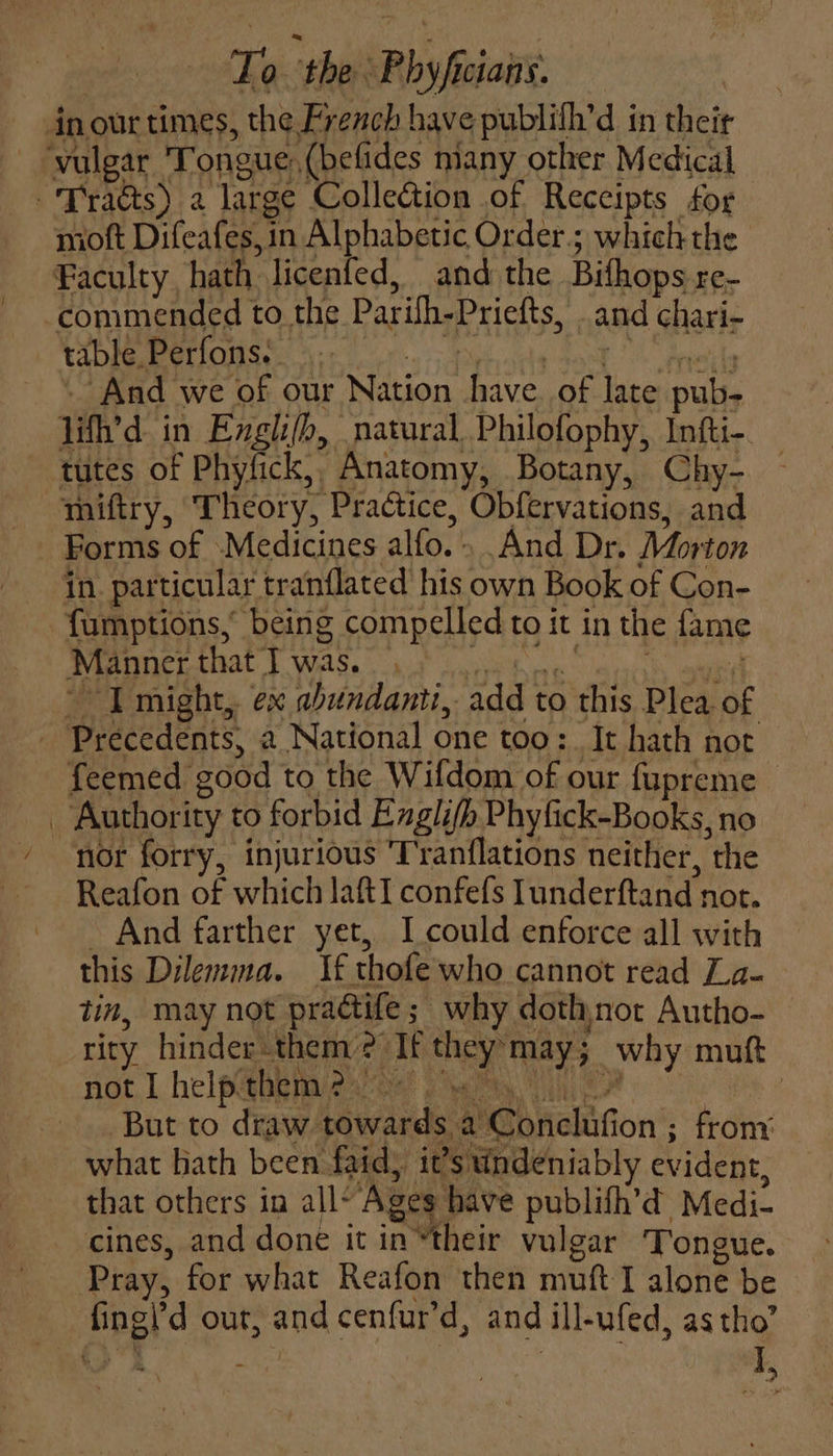 ke ‘the Phy fc cian’. inour times, the French have publifh’d in their ‘vulgar Tongue, {befides many other Medical Tracts) 2 large Collection of Receipts for moft Difeafes, in Alphabetic Order; which the Faculty, hath licenfed, and the Bifhops re- commended to the Parifh Priefts, sand chari- table. Perfons. And we of our Nation have. of late tiie 1it’d in Englifb, natural Philofophy, Intti- tutes of Phyfick, Anatomy, Botany, Chy- mifiry, Theory, Practice, Obfervations, and Forms of Medicines alfo. : And Dr. Morton in. particular tranflated his own Book of Con- fumptions, being compelled to it in the fame Manner that T was. ~ IT might, ex abundant, add t to this Plea of - Precedents, a National one too: It hath not feemed 200d to the Wifdom of our fupreme &gt; i, Authority to forbid Englifh Phyfick-Books, no nor forry, injurious 'T'ranflations neither, the Reafon of which laftI confefs lunderftand not. And farther yet, I could enforce all with this Dilemma. If thofe who cannot read Z.a- tin, may not pradtife ; why dothnot Autho- rity hinder them: . ‘It a | may; why mutt not I help them 2. | But to draw haved a Gb nehific ion ; frony what bath been faid) it ’s undeniably evident, that others in all- ‘Ages have publifh’d Medi- cines, and done it in “their vulgar Tongue. Pray, for what Reafon then muft I alone be Hel d out, and cenfur'd, and ill-ufed, as tho’