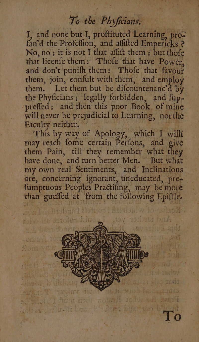 I, and none but I, proftituted Learning, pro&gt; fan’d the Profeffion, and aififted Empericks 2 No, no ; it is not I that affift them; but thofe that licenfe them: ‘Thofe that have Power, ~ and don’t punifh them: Thofe that favour - them, join, confult with them, and employ them. Let them but be difcountenane’d by ~ the Phyficians; legally forbidden, and fup- ‘preffed; and then this poor Book. of mine will never be prejudicial to Learning, nor the Faculty neither.’ ~~ he ‘This by way of Apology, which I wifh may reach fome certain Perfons, and give them Pain, till they remember what they have done, andturn better Men. But what _my own real Sentiments, and Inclinations are, concerning ignorant, uneducated, pres fumptuous Peoples Practifing, may be more than guefled at’ from the following Epiftle. UPig a #iFlg b 1 « . M + ; a ung bf i § | J ul