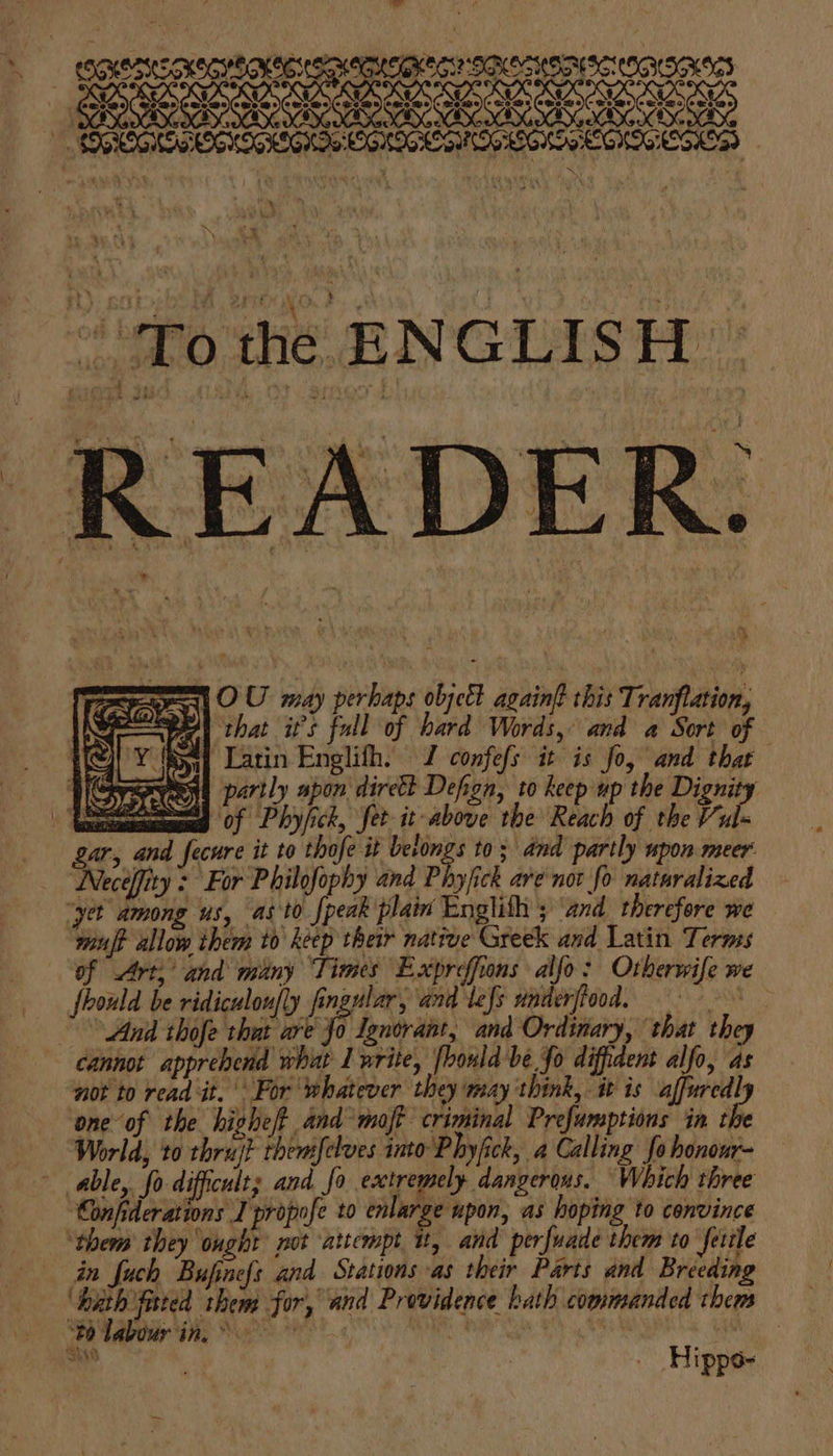 # ecxersconscrtonte spemucari sacrye8 SECOIS SLE OE eB eee : a the EN GLISH | READER. 1 OU may perbaps objet again this Tranftation, ‘that its fall if hard oat and a To of { Latin Englith. J confefs it is fo, and thar th partly apon direkt Defion, to keep up the Dignity = ‘of Phyfick, fet it above the Reach of the Pub, gar, and fecure it to thofe it belongs to; and partly upon. meer Necéffity : For Philofophy and Phyfick are not fo nataralized “yer among us, as to {peak plain English ; ‘and_therefore we ‘wauft allow them to keep their native Greek and Latin Terms of Art,’ and many Times Expreffions alfo: Otherwife we fhould be ridiculon]ly fingular, and lefs underfiood, = “And thofe that are a Ignorant, and Ordinary, that they cannot apprehend whit I nrite, fhould be fo difident alfo, as not to read it. For ‘whatever they way ‘think, it is affuredl ‘one of the highe/t and moft criminal Prefumptions in ie World, to thrujt themifelves into Phyfick, a Calling fo honour- able, fo difficult; and fo extremely dangerous. Which three ‘Confiderations I propofe to enlarge upon, as hoping to convince ‘them they ought not attempt it, and perfuade them to fetile in fuch Bufinefs and Stations as their Parts and Breeding ‘hath fated them for, and Providence hath commanded them caidas ae aati aig alae aah a Hippo-