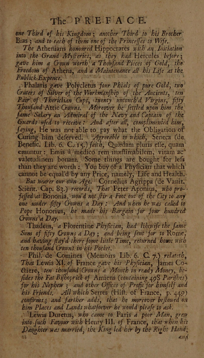 Fhe PARI Ei: BA’ G'é. one Third of his*Kingdom: another ‘Third to ‘hit Brother® Bias ;“and to.each of them one of the Princeffes' to Wife. ~ The Athenians howoared Hippocratés with an. Initiation’ into the Grand My/feries, “as. they had’ Hercules. before ; gave him a Crown ‘worth a Thoufand Pieces of Gold,..the Freedom ‘of Athens, ‘and a Maintenance all his Life at the Publick Beier sti haraets Cant bea, Corie ae ©Phalatis ‘gave Polyclétus ‘four Phials of pure Gold, tro’ Craters of “Silver of the Workwmanfhip’ of the’ Ancients, ‘ten Pair of Theviclian Guph, ‘tenty iintouch'd Virgins, fifty Thoufand Attic Crowns. Moreover he* fettled upon him the fame Salary an Admiral’ of the Navy and Captain’ of the _ Guards ufedto receive + And? after all, ‘complimented him, Saying, He was not able to. pay what the Obligation of Curing-“him “deferved?\. Pai t0 which,’ Seneca (de. , Quedam pluris efle, quam’
