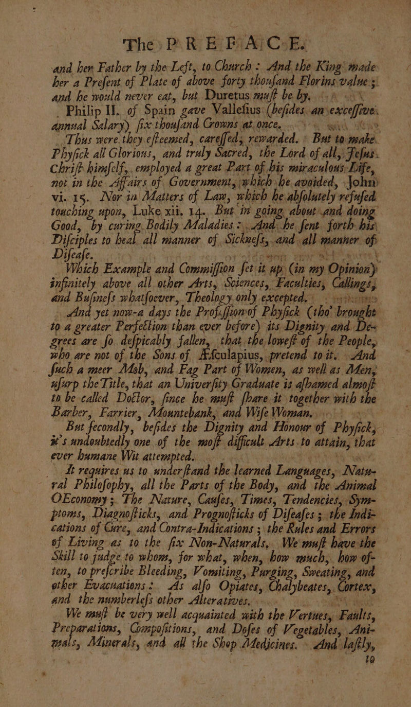 The) P\ RE PAI CoE and hen Father by the Left, to Church : And the King’ made: her a Prefent of Plate of above forty thonfand Florins values: and he would never eat, but Duretus muft be by, 6.) _ Philip IL. of Spain gave Vallefius: (befides. am sexceffive:. annual Salary) fix thoufand Crowns at.once, 6 wy hae Thus were.they effeemed, careffed, rewarded. ' But to.wwake. Phyfick all Glorious, and truly Sacred, the Lord of all, Fefus. Chrifh himfelf,. employed a great Part of bis miraculous Life, not in the Affairs of Government, which be aveided, John) vie 15. Nor ia Matters of Law, which he abjolutely refufed. touching upon, Luke xii, 14...But in going about and doing Good, by curing, Bodily Maladies adhe fent. forth. his | Difciples to heal. all manner of Sickneft, and all manner of Difeafe. . hy ve oy ol dementy Sar ar att t _ Which Example and Commiffion fet it up (in my ag infinitely above all other Arts, Sciences, Faculties, Callings, and Bufine{s whatfoever,. Theology.only excepted, &gt;. ns And yet now-a days the Profiffiomof Phyfick (tho’ a 10 a greater Perfetlion than ever before) its Dignity. and De~ grees are fo defpicably fallen, that the loweft of the People, who are not of the Sons of AAculapius, pretend toit. And fuch a meer Mob, and Fag Part of Women, as well as Men, aarp theTitle, that an Univerfity Graduate is albamed th to be called Dotlor, fince he. msujt [bare it together with the Barber, Farrier, Adountebank, and Wife Woman. But fecondly, befides the Dignity and Honour of Phyfick, xs undoubtedly one of the moft difficult Arts.to attain, that ever humane Wit attempted, AL hits &lt;a (ae _ Mt requires us to underftand the learned Languages, Nuatu- ral Philofophy, all the Parts of the Body, and the Animal OEconomy;. The Nature, Caufes, Times, Tendencies, Sym- ptoms, .Diagnofticks, and Prognofticks of Difeafes; the Indi- — cations of Cure, and Contra-Indications ; the Rules and Errors of Living as to the fix Non-Naturals, We muff have the — Skill to judge to whom, for what, when, how much, bow of- ten, to prefcribe Bleeding, Vomiting, Purging, Sweating, and ether Evacuations: As alfo Opiates, Phalieaeac rex, and the numberlefs other Alterativés, °° We manji be very well acquainted with the Vertues, Faults, . Eeeparetige Gimpofitions, and Dofes of Vegetables, Ani- uals, Adinerals, and all the Shop Adedicines. - And lafly, re ta