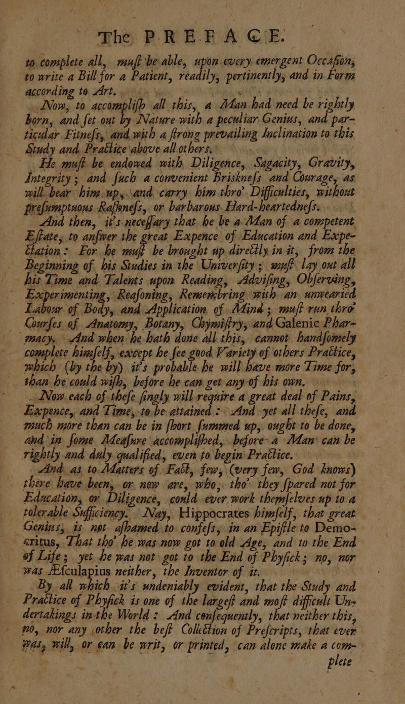 phe PREP A GE: to. complete all, muft'be able, upon every, emergent Occafion, to write a Bill for a Patient, readily, pertinently; and in Form according te Art, 2. © ie Now, to accomplifb all this, a Man had necd be rightly | born, and fet out by Nature with a peculiar Genius, and par- * ticular Fitnefs, and. with a ftrong prevailing Inclination to this _ Study and. Prattice above allothers. : He muft be endowed with, Diligence, Sagacity, Gravity, Integrity; and fuch a convenient Brisknefs and Courage, as will. bear him.up,.and carry him thro’. Difficulties, without prefumptnous Raflanefs,. or barbarous. Hard-heartednefs. .° And then, it’s necefary that be be a Man of a competent Effate; to anfwer the great Expence of Education and Expe- Elation: For he mujt be brought up direttly.in it, from the Beginning of bis Studies in the Univerfity ; muf lay out all his Time and Talents upon Reading, Advifing, Obferving, Experimenting, Reafoning, Remenbring with an unwearied Labour of Body, and Application. of Mind; muff run thro _— Kourfes of Anatomy, Botany, Chymiftry, and Galenic Phar- macy, And when he hath done all this, cannot handfomely complete himfelf, except he fee good Varicty of others Prattice, which (by the by) it’s probable he will have more Time for, than he could wifh, before he can get any-of his own, - Now. each of thefe fingly will. require a great deal of Pains, Excpence, and Time,tobe attained : And yet all thefe, and much more than can be in {loort fummed up,. ought to be done, ahd in fome Meafure accomplifbed, before-a Man’ can be rightly and daly. qualified, even to begin’ Prattice. ind as, to Matters of Fatt, few, (very fav, God knows) _ there have been, or new are, who, tho’ they fpared not for Education, or Diligence, could ever work themfelves up to a tolerable Sufficiency. Nay, Hippocrates himfelf, that great _ Genins, is. npt afbamed to confefs, in an Epiftle to Demo- exitus, That tho’ he was now got to old Age, and to the End of Life; yet he was not got to the End of Phyfick; no, nor was se ee neither, the Inventor of it, = By al which it's undeniably evident, that the Study and Prattice of Phypfck is one of the largef and moft difficult Un- dertakings inthe World : snd confequently, that neither this, no, nor any jother the beft Colleétion of Prefcripts, that ever yas, will, or can be writ, or printed, can alone make a com- | plete