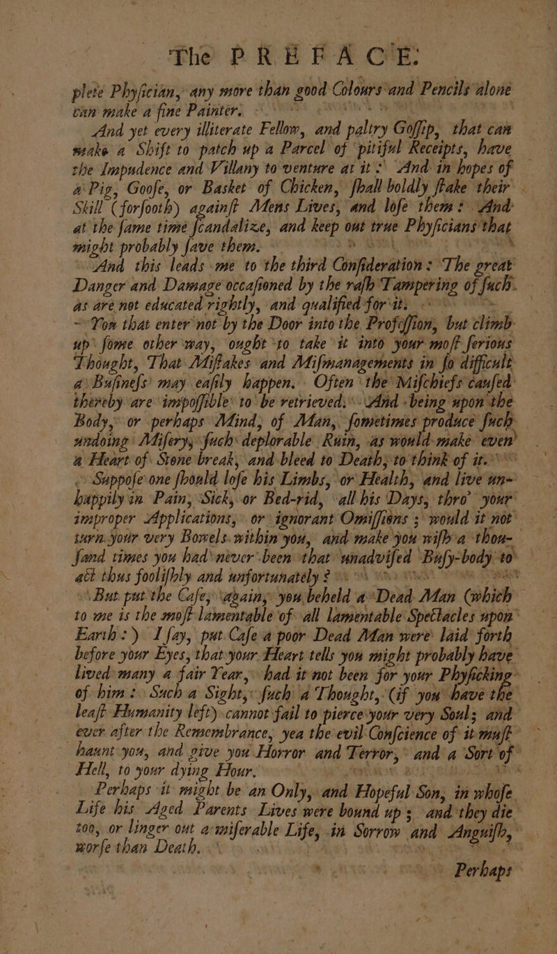 plete Phyfician, any more than good Colours‘and Pencils alone can make afine Painter, &lt;0 SE And yet every illiterate Fellow, and paliry Goffip, that can seake a Shift to patch up a Parcel of ‘pitiful Receipts, have — the Impudence and Villany to venture at it: And- in hopes of a\Pig, Goofe, or Basket of Chicken, {hall boldly fhake their . Skill (forfooth) againft Adens Lives, and lofe them? And at the fame time Pandalize, and keep out true Phyficians that might probably fave them. SS SA, cia “And this leads me to the third Confideration: The great Danger and Damage occafioned by the rafh Tampering of fuch. as are not educated rightly, and qualified for'it. « i ~You that enter not by the Door into the Profeffion, but climb up’ fome other ‘may, ought to take it into your moff _ferious Thought, That Miftakes and Mifmanagements in fo difficult a Bufinefs’ may eafily happen. Often the Mifchiefs caufed thereby are impoffible: to’ be retrieved.’ And -being upon the Body, or perhaps Mind, of Man, fometimes produce fuch | undoing Mifery; fuch deplorable Ruin, as would-make even’ 4 Heart of Stonebreak, and bleed to Death} to think of it. &gt; Sappofe one fhoald lofe his Limbs, or Health, and live un~ happily in Pain; ‘Sick, or Bed-rid, all his Days, thro’ your’ improper Applications, or ignorant Omiffiens ; would it not turn.your very Bowels. within you, and make you wifba thou- Sand times you had‘never been that wnadvifed Bufy-body to. — at thus foolifbly and unfortunately $24 (0 Ve AE »\ Bus put the Cafe; ‘agains you beheld a*Dead- Man (whith to me is the moft lamentable of all lamentable Spetlacles upon’ Earth: I fay, pat-Cafe a poor Dead Man were laid forth before your Eyes, that your Heart tells you might probably have lived: many a fair Year, had it not been for your Phyficking~ of him: Such a Sight, uch a Thought,(if you bave the leaft Flumanity left) cannot fail to pierce’your very Souls and ever after the Remembrance, yea the evil Confeience of it mafe — haunt you, and give yor Horror and Terror,° anda ‘Sort of Hell, to your dying Hour. \ a ietiht, BUL Bia ame Perhaps it might be an Only, and Hopeful Son, in whofe. Life or Aged Parents sade were bound up; and they die 200, or linger out acmsiferable Life, in Sor Anguifh, worfe than Death. ys is ide vl sage, | y die od cay Perhaps