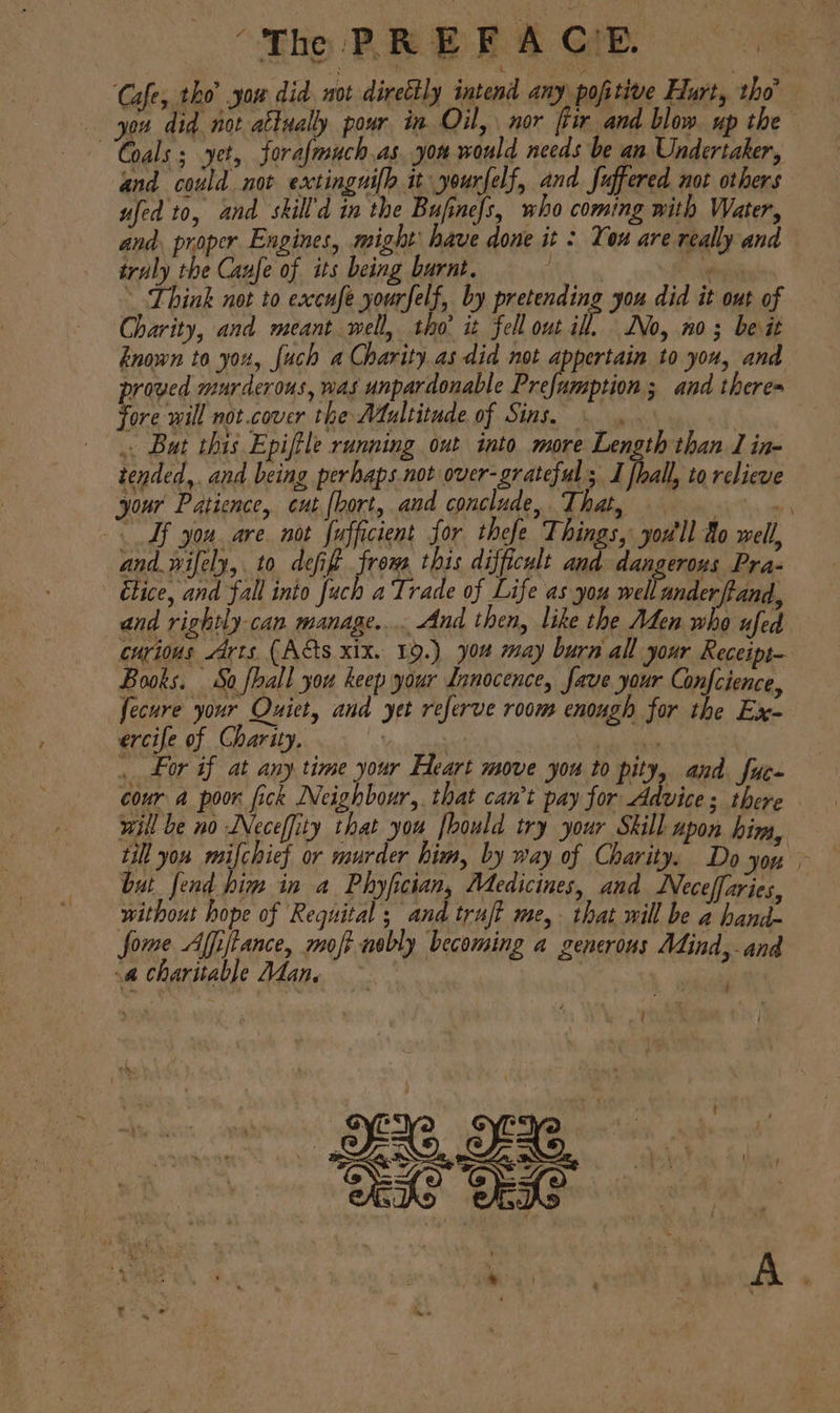 (The PREFA CIB. Cafe. tho’ you did. not directly intend any pofitive Hurt, tho | Ge ‘did i attually pour in Oil, nor ftir and blow. up the “Goals 5 yet, forafmuch as. yon would needs be an Undertaker, and could not extingnifh it yourfelf, and Juffered not others ufed to, and skill’d in the Bufinefs, who coming with Water, and, proper Engines, might’ have done it : You are really and truly the Caufe of its being barnt. A wee ~ Think not to exccufe yourfelf, by pretending you did it out of Charity, and meant well, tho it fell out Hi Vo, no; beit known to you, [uch a Charity as did not appertain to you, and proved murderous, was unpardonable Prefumption ; and theres fore will not.cover the Atultitude of Sins, .. Bat this Epiftle running out into more Length than J in- tended,. and being perhaps not over-grateful I fhall, to relieve your Patience, cut [bort, and conclude, That, Ves. a Tf you. are. not fufficient for thefe Things, you'll Ao well, and. wifely, to defift from this difficult and dangerous Pra- Etice, and fall into fuch a Trade of Life as you well anderfhand, and rightly can. manage... And then, like the Aden who ufed curious Arts (Acts xix. 19.) you may burn all your Receipt- Books. So fhall you keep your Innocence, fave your Confcience, fecure your Quiet, and yet referve room enough for the Ex- ercife of Charity, sida ie or if at any time your Heart move you to pity, and fuc- cour a poor fick Neighbour, that can’t pay for Advices there will be no Neceffity that you fhould try your Skill upon him, till you mifchief or murder him, by way of Charity. Do you ~ but fend him in a Phyfician, Medicines, and Neceffaries, without hope of Requital ; and trujt me, that will be a hand- fome Affiftance, moft nobly becoming a generous Mind, and a charitable Adane . ‘ : Sete . - . 2 A %