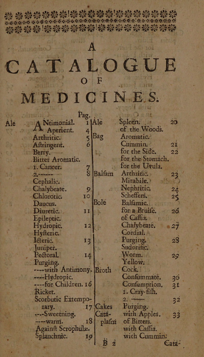 ac nganguEbedmenenss ate eae SS feats see age ab aes 5 Bg aS Se age Soe age HOS NERS a6 SB 305 36 3 6 8 IS a6! AS aks 3 ats age 386 205 282 a8 3 lalnceitel shaiekeloe CATALOGUE ‘MEDICINES. ‘(hana Pag. 02. fut RMB Ale \ Neinionil. tfAle. Sketns iw. . 20 C7. 2 “Aperient. 4 of the Wood. : 7 ciieaieaed 5\Bag § Aromatic’ — - Aftringent. 6) Cummin. | 21 » Berry. ’ for the Side. 22 Bitter Aromatic. for the Stomach. «1. Cancer: 7 ara for the Uvula. Dinseeen $|Balfam Arthritic. , 23. @Bephalic: ) Mirabile.» — 9foo&lt;) . Chalybeate. fo) | Nephritic, 24 -Chlorotic. 10 Scheffers;: 28, Daucus. ; Balfamue.i. cis Diuretic. 11 |) ». for aBruifé, 26 Epileptic. of Caffiar noo). Hydropic. i2}. Chalybeaté, 9 27 ~ Hyfteric. i ie Cordial: + ‘high eric. 13 Purging, 33 . Juniper. . Sudommtg, ledtoralt =. 1M. Worm. ag . Purging. ) Yellows - ----with Antimony. Both Cock.) ----Hydropic. : Confimmaté. 36 ----for. Children. 16 | | Confumprion, 31 - Ricket. ’ | i Cray- fifh. Scorbutic Extempo-| , “Si 32 rary. 17 (Cakes Boise ek pe swcetiing. Catd- with Apples. 33 ----warm. 18° plafm of Bitters. Pgant Scrophuilz. with Caffia. planchnic. 19) .. . with Cummin: ro Oy Catd- &amp; ¥