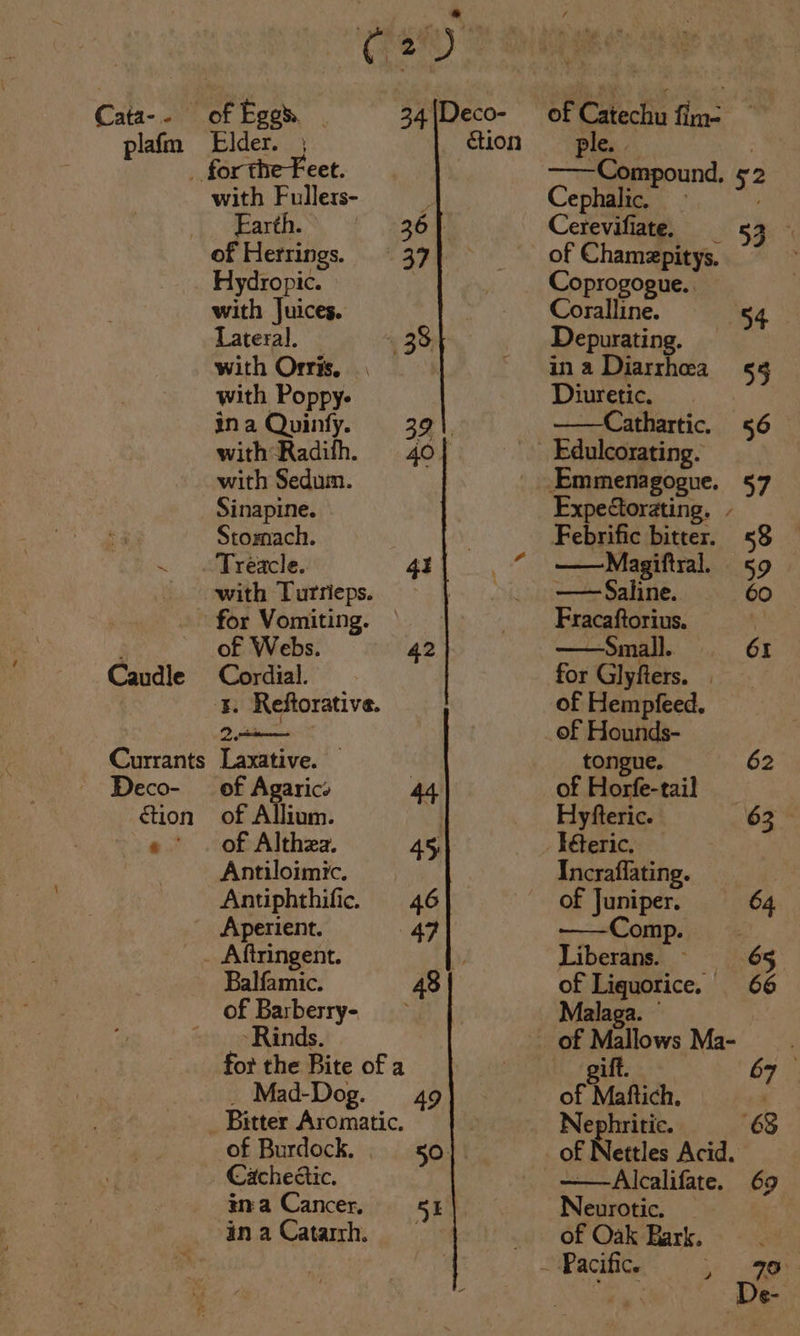 plafm Caudle Currants Deco- ction pa Copia 5 of Agarics of Allium. by of Althza. 45 Antiloimic. Antiphthific. 46 Aperient. 47 _ Aftringent. Balfamic. 48 of Barberry- &gt; Rinds. for the Bite of a _ Mad-Dog. 49 with Fullers- Elder. ; éion for the Feet. of Herrings. 37 Hydropic. with Juices. Lateral, _ 38 with Orris, with Poppy- ina Quinfy. 39 with Radifh. 40 with Sedum. Sinapine. Stomach. Treacle. 41 with Turrieps. for Vomiting. — of Webs. 42 Cordial. ‘5. Reftorative. 2 eee of Burdock. 50 Cachedtic. tna Cancer, 51 Be. —Compound, ¢2 Conn . 34 Cerevifiate. Coprogogue. Coutine $4 Depurating. ina Diarrhea §§ Diuretic. | ——Cathartic. 56 Edulcorating. Expectorating. - Febrific bitter. 58 —Magiftral. 59 —— Saline. 60 Fracaftorius. ; — Small. 61 for Glyfters. | of Hempfeed. of Hounds- tongue. 62 of Horfe-tail Hyfteric. 63° Téteric. Incraflating. of Juniper. 64 ——Comp. Liberans. ~ 65 of Liquorice. 66 Malaga. © ift. 67 — of Maftich, Nephritic. 63 of Nettles Acid. ——Alcalifate. 69 Neurotic. of Oak Bark. De-