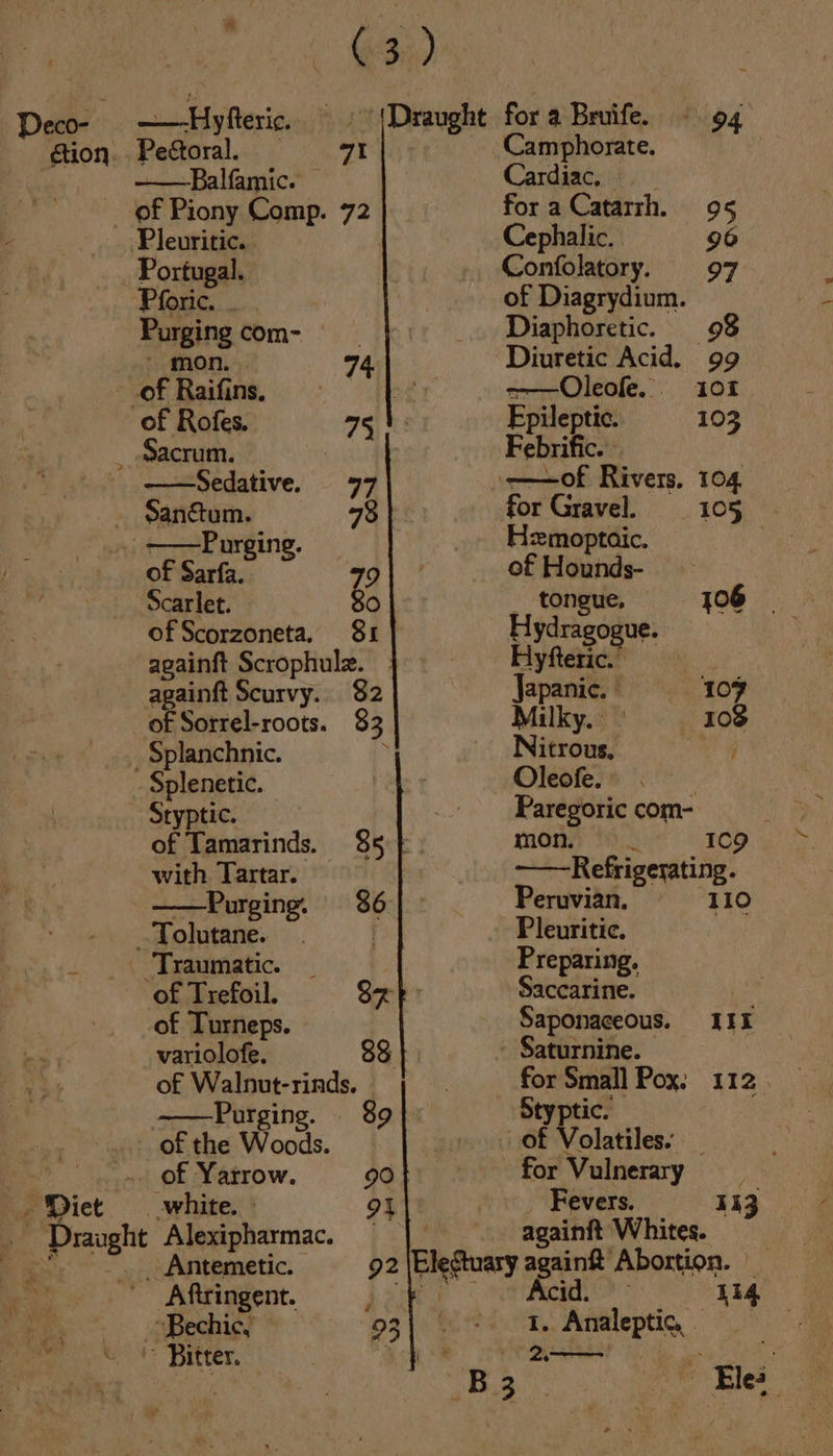 Og 3) ction. Pedtoral. a Camphorate. [* ——Balfamic. Cardiac. _ of Piony Comp. 72 for a Catarth. 95 Pleuritic. Cephalic. 90 _ Portugal. Confolatory. 97 Pforic. . of Diagrydium. Purging com- Diaphoretic. 98 mon, . 74. Diuretic Acid. 99 ah eng ie 101 of Rofes. pileptic 10 _ Sacrum. oa Febrific. f —Sedative. 77 ——of Rivers, 104 _ Sanéum. 78 for Gravel. 105 _ ——Purging. Hmoptoic. of Sarfa. 79 of Hounds- Scarlet. 80 __ tongue, jOo6 of Scorzoneta. 81 Hydragogue. againft Scrophule. Hyfteric. againft Scurvy. 82 Japanic. | 107 of Sorrel-roots. 83, Milky. 103 _Splanchnic. Nitrous, Splenetic. Oleofe. | Styptic. Paregoric com- of Tamarinds. 85 } mons) 1). 109 with. Tartar. —Refrigerating. —— Purging. 386 Peruvian. 110 _. Tolutane. | -Pleuritic. _ Traumatic. 3 Preparing. of Trefoil. ye Saccarine. of Turneps. Saponaceous. IIE variolofe. $8 - Saturnine. of Walnut-rinds. for Small Pox. 112 ——Purging. 89 Styptic. _ of the Woods. of Volatiles. _ _.«. of Yatrow. 90 for Vulnerary Diet white. 91 Fevers. 143 . Draught Alexipharmac. — againft Whites. Bay... Agitemetic. 92 lesa againft Abortion. be Aftringent. ; Acid. Li4 oe. echig} 23) 1. Analeptic, Beit Ditters, | &lt;a - les,