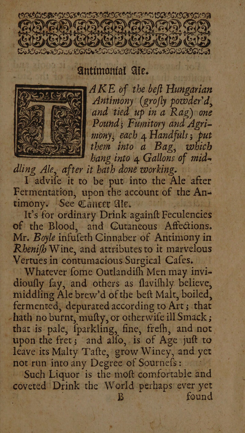 gpitcpesserosnrasess re fe ONHIGKINICKSA “Gntimanial Ge. AKE of the beft Hungarian Antimony’ (grofly powder'd, Mh and tied up in a Rag) one ical Pound; Fumitory and Agri- ee yay mony; each 4 Handfuls; put spay them into a Bag, which baa : hang into 4 Gallons of mids dling Ale, after it hath doné working. Tadvife it to be put into the Ale after Fermentation, upon the account of the An- timony. ‘See Cancer Ae. It’s for ordinary Drink againft Feculencies of the Blood, and Cutaneous Affections. Mr. Boyle infufeth Cinnaber of Antimony in Rhenifh Wine, and attributes to it marvelous _ Vertues in contumacious Surgical Cafes. ‘Whatever fome Outlandifh Men may invi- dioufly fay, and others as flavifhly believe, middling Ale brew’d of the beft Male, boiled, fermented, depurated according to Art; that -hath no burnt, mufty, or otherwife ill Smack ; that iis: pale, iparkling, fine, frefh, and not. upon the fret; and alfo,. is of Age juft to leave its Malty Tate, grow Winey, and yet _ not run into any Degr ee of Sournefs: Such Liquor is the moft comfortable and mouctide Drink the World bpehagy ever yet — B | found