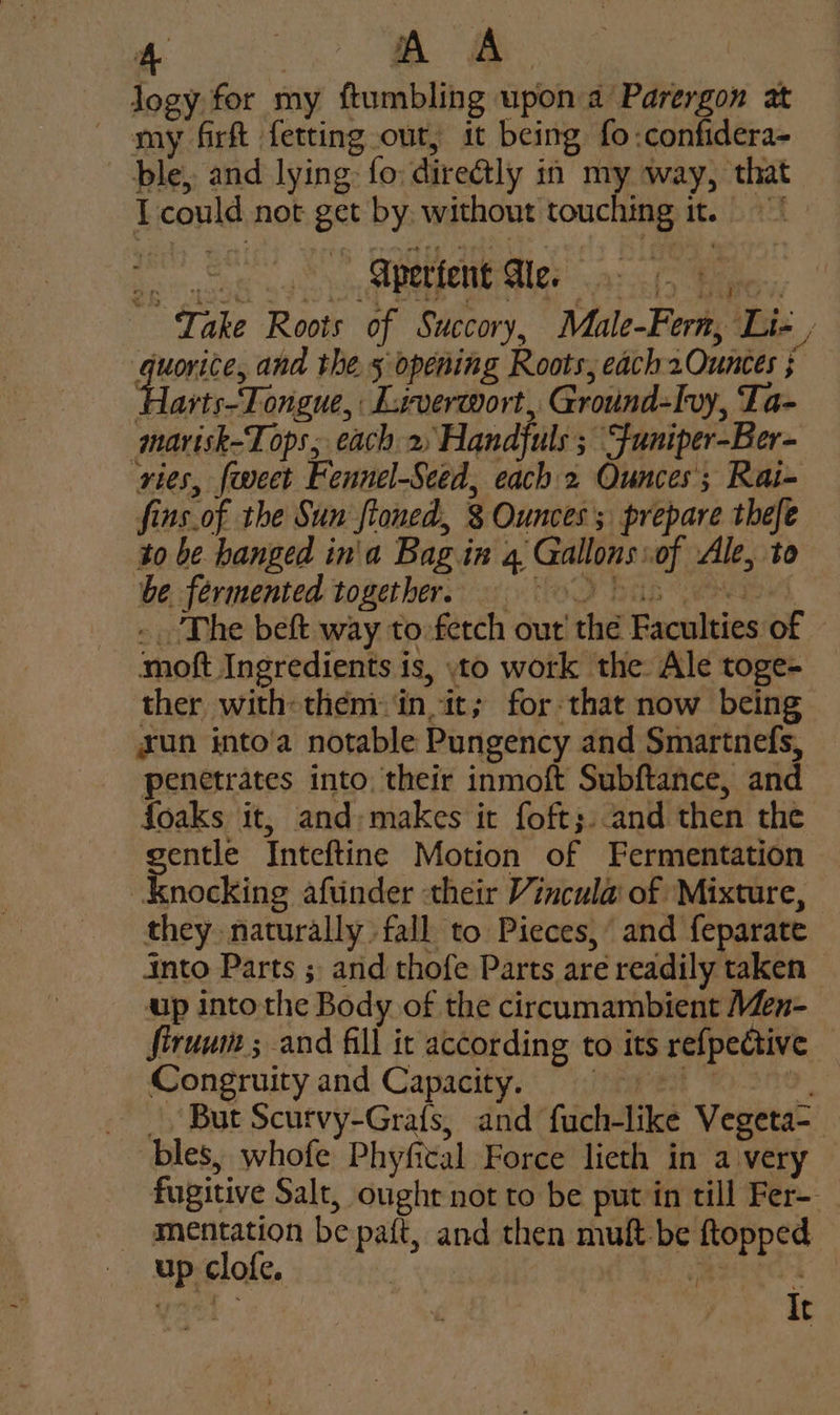 logy for my ftumbling upon a Parergon at my firft fetting out, it being fo:confidera- ble, and lying: fo: direétly in my way, that I could not get by without touching it. Spent te, Take Roots of Succory, Male-Fern, Lie , Suse ana thes opening Roots, each 2Ounces ; Harts-Tongue, Liverwort, Ground-lvy, Ta- marisk-Tops; each 2 Handjuls ; Funiper-Ber- ries, {weet Fennel-Seed, each 2 Ounces’; Rai- fins.of the Sun ftoned, 8 Ounces; prepare thefe to be hanged in'a Bag in 4 Gallons:of Ale, to be fermented together. © 9 in - The beft way to-fetch out’ thé Faculties of moft Ingredients is, to work the. Ale toge- ther with-them- ‘in, it; for-that now being sun into'a notable Pungency and Smartnefs, penetrates into, their inmoft Subftance, and foaks it, and:makes it foft;.-and then the gentle Inteftine Motion of Fermentation Knocking aftnder their Vincula of Mixture, they naturally fall to Pieces, and feparate into Parts ;. arid thofe Parts are readily taken up into the Body of the circumambient Men- firuum ; and fill it according to its re{pective Congruity and Capacity, Ag _ But Scurvy-Grafs, and fuch-like Vegeta-_ bles, whofe Phyfical Force lieth in avery — fugitive Salt, oughr not to be put in till Fer-- mentation be paft, and then mult be ftopped up clofe. | eee It