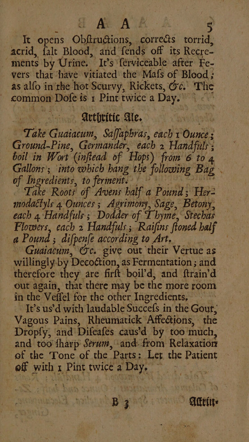 Te opens Obftrudtions, corrects torrid, acrid, falt Blood, and fends off its Recre- - ments by Urine. It’s ‘ferviceable after Fe- vers that have vitiated' the Mafs of Blood ; as alfo in'rhe hot Scurvy, Rickets, @¢. The - common’ Dofe és 1 Pint twice a Day.) oh stu MECH Ble. > 0 rowedagt ‘Take Guaiacum, Saffaphras, each 1 Ounce ; Ground~Pine, Germander, each 2 Handfuls; boil in Wort (inftead of Hops) from 6 to 4 Gallons’; into which hang the following Bag of Ingredients, to ferment: -*) _ Take Roots of Avens half a Pound ; Her- modactyls 4 Ounces; Agrimony, Sage, Betony, each 4.\Handfuls ; Dodder-of Thyme, Stechas Flowers, cach 2 Handfuls ; Raifins ftoned half a Pound ; difpenfe according to Art. - Guaiacum, Oc. give out their Vertue as - willingly-by Deco¢tion, as Fermentation ; and therefore they are firft boil’d, and ftrain’d out again, that there may be the more room in the Veffel for the other Ingredients, - It’s us’d with laudable Succefs in the Gout, Vagous Pains, Rheumatick Affeétions, the Dropfy, ‘and’ Difeafes caus'd by too much, and too harp’ Serum, -and. from Relaxation ef the Tone of the Parts; Let the Patient of with x Pint twice a Day, | Bz? Attetie
