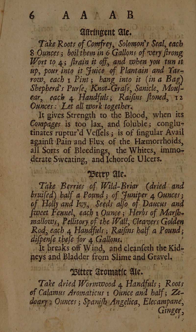 Take Roots of Comfrey, Solomon's Seal, each 8 Ounces; boilthem in 6 Gallons of very ftrong Wort to 4; flrain it of, and when you tun it up, pourinto it Fuice.of Plantain and Yar- row, each 1 Pint; hang into it (ina Bag Shepherd’s Purley Knot-Grafs, Sanicle, Mouf- ear, each 4 Handfuls; Raifins floned, 12 Ounces: Let all work:together, 9 -. _ It gives Strength to the Blood, when its — Compages.is too lax, and foluble; conglu- tinates ruptur’d Veffels.; is of fingular Avail all Sorts of Bleedings, the Whites, immo; — derate Sweating, and Ichorofe Ulcers. | ‘Berries .of, Wild-Briar (dried and half a, Pound ; of “funiper 4 Ounces;