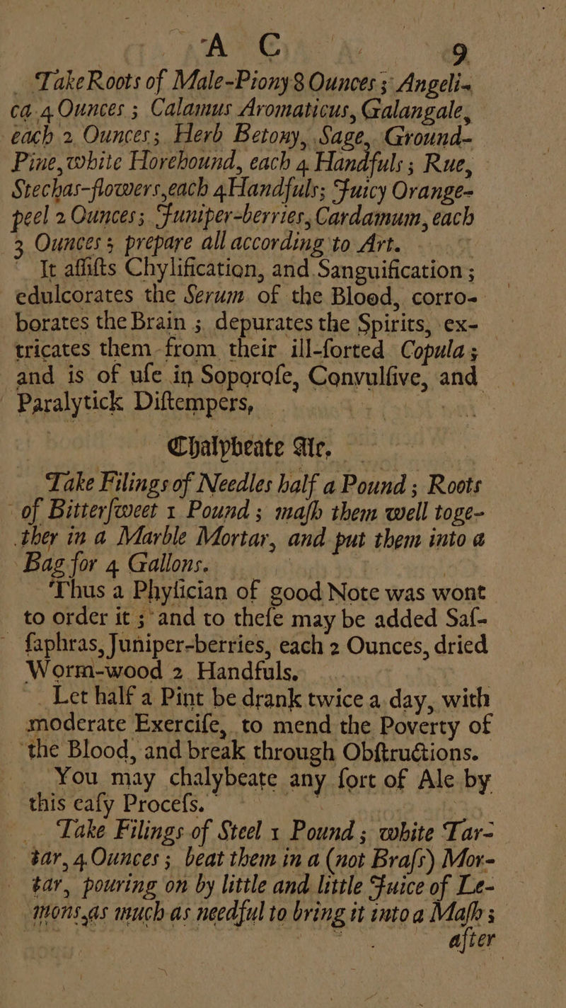 NER Ae _ TakeRoots of Male-Piony 8 Ounces ; Angeli- ca.4. Ounces ; Calamus Aromaticus, Galangale, each 2 Ounces; Herb Betony, Sage, Ground- Pine, white Horehound, each 4 Handful: ; Rue, Stechas-flowers,each 4Handfuls; Fuicy Orange- peel 2 Ounces; Sfuniper-berries, Cardamum, each 3 Ounces; prepare all according to Art. | ~ It affifts Chylification, and Sanguification ; edulcorates the Serum. of the Bloed, corro- borates the Brain ; depurates the Spirits, ex- tricates them -from their ill-forted Copula; and is of ufe in Soporofe, Cqnvulfive, and ' Paralytick Diftempers, .... 4. | Chalpheate Air, Take Filings of Needles half a Pound ; Roots of Bitterfweet 1 Pound ; mafh them well toge- ther in a Marble Mortar, and put them into a Bag for 4 Gallons. Yeualy | Thus a Phylician of good Note was wont to order it ;'and to thefe may be added Saf- ~ faphras, Juniper-berries, each 2 Ounces, dried Worm-wood 2 Handfuls. , _ Let half a Pint be drank twice a.day, with moderate Exercife, to mend the Poverty of ‘the Blood, and break through Obftrugtions. _. You may chalybeate any fort of Ale by this eafy Procefs. | Fy iets : _ Take Filings of Steel 1 Pound ; white Tar- tar, 4.0unces ; beat them in a (not Brafs) Mor- ¢ar, pouring on by little and little Fuice of Le- mons.as much as needful to bring it into i ih Be 3% iis spy