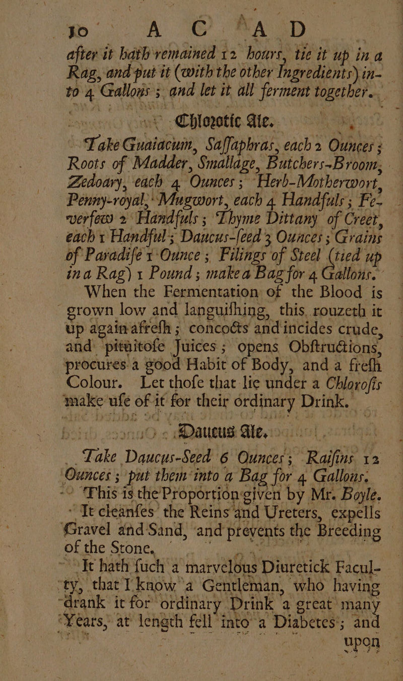 after it hath remained 12 hours, tie it up ina Rag, and put tt (with the other Ingredients) in- to 4 Gallows ; and let it all ferment together. : swt -Chloretio Mey 9 aos Take Guaiacum, Saffaphras, each 2 Ounces ; Roots of Madder, Smallage, Butchers~Broom, Zedoary, each 4 Ounces ; Herb-Motherwort, Penny-royal; Mugwort, each 4 Handfuls ; Fe- verfew 2 Handfuls ; Lhyme Dittany of Creet, — each + Handful; Daucus-{eed 3 Ounces ; Grains — of Paradife 1 Ounce ; Filings of Steel Aes He ina Rag). Pound; makea Bag for 4 Gallons. When the Fermentation of the Blood is grown low and languifhing, this, rouzeth it up again afrefh ; concotts and incides crude, and: pitwitofe Juices; opens Obftrudtions, procures.a good Habit of Body, and a frefh — Colour. Let thofe that lie under a Chlorofis make ufe of it for their ordinary Drink, one ¢ MQaueUs Alesis, _ Lake Daucus-Seed 6 Ounces; Raifins 12 Ounces ; put them into a Bag for 4 Gallons. ~~ “This is the Proportiongiven by Mr. Boyle. ~ It cleanfes’ the Reins and Ureters, expells Gravel and Sand, ‘and prevents the Breeding — OL che Stone i ee tamale py ~ Fe hath fuch a marvelous Diuretick Facul- ‘ty, that I know ‘a Gentleman, who having drank it for ordinary Drink a great many ‘Years, at length fell into’a Diabetes*; and ih AE bent