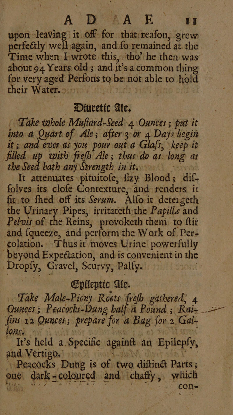A D AA E it upon leaving it off. Fon inhi reafon, grew perfeétly wellagain, and fo remained at the ‘Time when I wrote this, tho’ he then: was: about 94 Yeats old; and it’sa common thing — for very afer Perfons to be: not shee to 0 hold their Water. >, Dinretie Ae, - Take whole Muftard-Seed 4. Ounces ; put it into @ Quart of Ale; after 3 or 4 Days begin its and everas you pour outa Glals, keep it filled. up with frefh Ale; thus do as. long: as the Seed hath any Strength in tte It attenuates «pituitofe, fizy. Blood ; dit. folves its clofe Contexture, and renders ic fir.to fhed off its Serum. Alfo it detergeth the Urinary Pipes, irritateth the Papille and Pelvis of the Reins, provoketh them to ftir and {queeze, and perform the Work of Per- ‘colation. Thus it moves Urine powerfully beyond Expeétation, and is convenient in the Droply, Gravel, Scurvy, Palfy. - Epileptic Ae. | Take Male-Piony Roots ref gathered, 4 fi Ws 12 Quices ; prepare for a ag jor 2, Gal- FORSE Irs held a. Specific again an Epilepy, and Vertigo.) 00. Peacocks Dung is of. two difting Parts ; ae one tga =coloured and.‘ chaffy,, which Bethe) oe eos