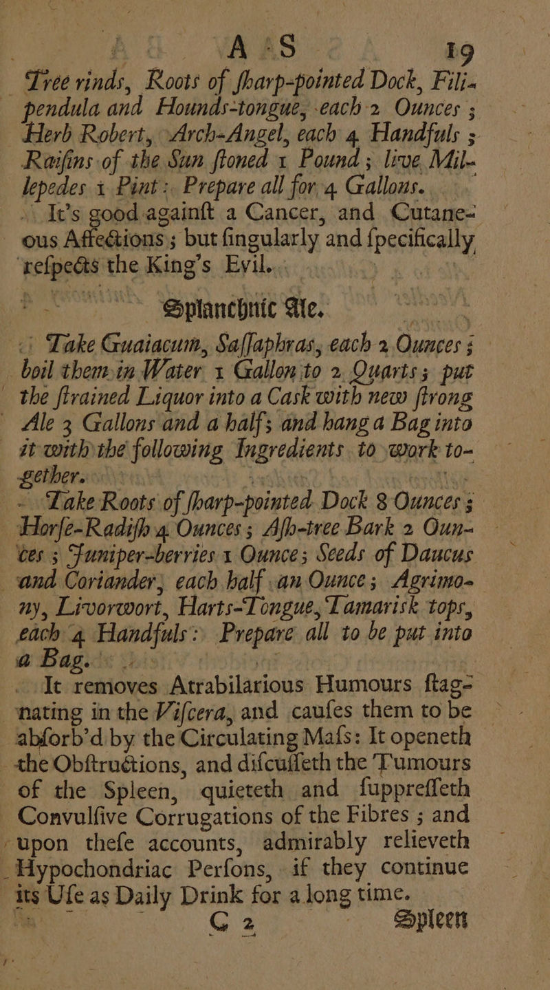 — Tree rinds, Roots of fharp-pointed Dock, Filj« — pendula and Hounds-tongue, each 2 Ounces ; Herb Robert, Arch-Angel, each 4. Handfuls ; Raifins of the Sun ftoned 1 Pound ; live Mil- lepedes + Pint: Prepare all for 4 Gallows... . It’s good againft a Cancer, and Cutane- ous Affeétions; but fingularly and {pecifically ‘refpedts the King’s Evil... eS GR : ~ Splanchnic Me. «| Take Guaiacum, Saffaphras, each 2 Ounces 5 boil themin Water 1 Gallon to 2 Quarts; put — the ftrained Liquor into a Cask with new trong — Ale 3 Gallons and a half; and hang a Bag into it with the following Ingredients to work to- Lether. ; . ~ ‘Lake Roots of ‘Ioarp-pointed Dock 8 Ounces j | tes 5 Funiper-berries 1 Ounce; Seeds of Daucus and Coriander, each half an Ounce; Agrimo- ay, Livorwort, Harts-Tongue, Tamarisk tops, each 4. Handfuls: Prepare all to be put into @ Bag. : ‘3 It removes Atrabilarious Humours ftag- nating in the Vifcera, and caufes them tobe ~ abforb’d by the Circulating Mafs: It openeth the Obftruétions, and difcuffeth the ‘Tumours of the Spleen, quieteth and fuppreffeth — Convulfive Corrugations of the Fibres ; and ‘upon thefe accounts, admirably relieveth ~Hypochondriac Perfons, if they continue its Ufe as Daily Drink for along time. . ae G2 + Spleers ie ‘