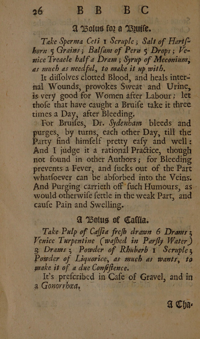 “+ 82 BE A Wolus for a Wyutle. Take Spernea Ceti 1 Scruple; Salt of Hartf- born 5 Grains; Balfam of Peru 5 Drops; Ve- — atice Treacle half a Dram ; Syrup of Meconinm, as much as needful, to make it up with, — It diflolves clotted Blood, and heals inter- nal Wounds, provokes Sweat’ and Urine, is very good for Women after Labour; let - thofe that have caught a Bruife take it three times a Day, after Bleeding. | For Bruifes, Dr. Sydenbam bleeds and purges, by turns, each other Day, till the Party find himfelf pretty eafy and well: — And I judge it a rational Practice, though not found in other Authors; for Bleeding prevents a Fever, and fucks out of the Part whatfoever can be abforbed into the Veins. And Purging carrieth off‘ fuch Humours, as - would otherwife fettle in the weak Part, and caufe Pain and Swelling... A Bolus of Caflia. Take Pulp of Caffta frefo drawn 6 Drants s Venice Turpentine (wafhed in Parfly Water) | 3 Dramas; Powder of Rhubarb 1 Scruple Powder of Liquorice, as much as wants, to quake it of a due Confeftence. +h It’s prefcribed in Cafe’ of Gravel, and in a Gonorrhea, se eo ee d Chi