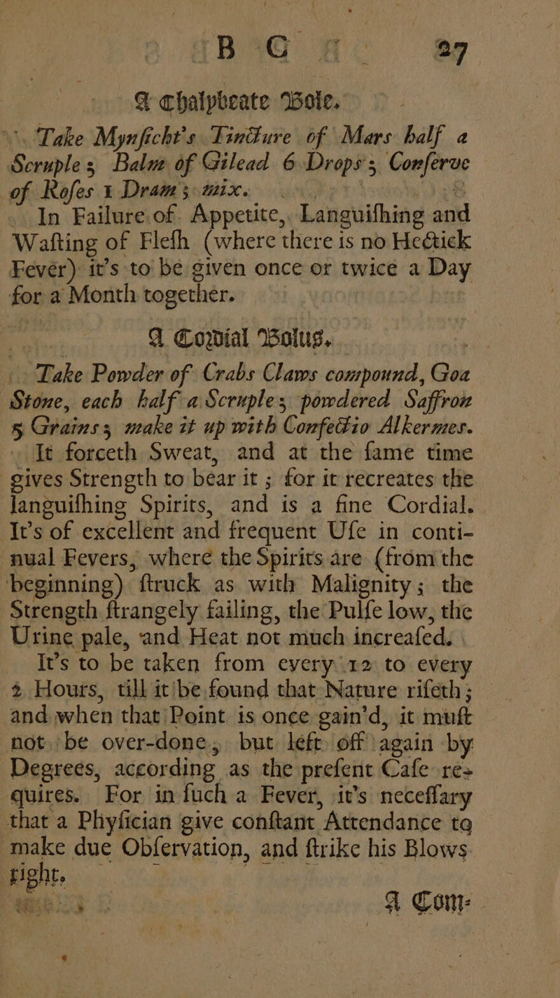 {RaQ Ho ap @ chaipbeate Wole. Take Mynficht’s Tin@ure of Mars balf a Scruples Balu of Gilead 6 Drops; Corferve of Rofes 1 Dram; mix. . oR _ In Failure of. Appetite, Languifhing and Wafting of Flefh (where there is no Heétick Fever) it’s to be given once or twice a Day for a Month together. A Cowial Bolus, Take Powder of Crabs Claws conurpound, Goa Stone, each half aScruples powdered Saffron 5 Grains; make it up with Confedio Alkermes. It forceth Sweat, and at the fame time gives Strength to bear it ; for it recreates the Janguifhing Spirits, and is a fine Cordial. Its of excellent and frequent Ufe in conti- nual Fevers, where the Spirits are (from the beginning) ftruck as with Malignity; the Strength ftrangely failing, the Pulfe low, the Urine pale, and Heat not much increafed. . It’s to be taken from every 12 to every 2 Hours, till it/be,found that Nature rifeth; — and, when that 'Point is once gain'’d, it muft not. be over-done, but left off again by Degrees, according as the prefent Cafe res quires. For in fuch a Fever, \it’s neceflary that a Phyfician give conftant Attendance tq make due Obfervation, and ftrike his Blows Say & TS aS