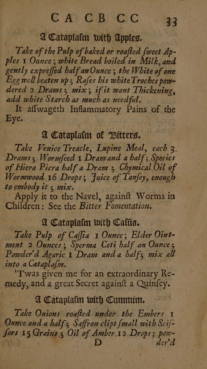 “© AD CE GC . gs , I Cataplatn with Apptes. Take of the Pulp of baked or roafted fweet Ap- ples 1 Ounce ; white Bread wires Milk, and gently expreffed half anOunce , the White of one Eee well beaten up; Rafes his white Troches pow- dered 2 Draws; mix; if it want Thickening, add white Starch as much as needful. _ It aflwageth Inflammatory Pains of the A Cataplatm of Witters. Take Venice Treacle, Lupine Meal, each 3. Drams 3 Wormfeed 1 Dram and a half; Species of Hiera Picra half a Dram 3 Chymical Oil of - Wormwood. 16 Drops; Fuice of Lanfey, enough to embody it + mix. = a Apply it to the Navel, againft Worms in Children: See the Bitter Fomentation. — | | A Cataplatin with Calfia. Lake Pulp of Caffia 1 Ounce; Elder Oint- ment 2 Ounces, Sperma Ceti half an Ounce; Powder'd Agaric 1 Draw anda half; mix all into a Cataplafin. | *T was given me for an extraordinary Re- medy, and a great Secret again{t a Quinf{ey. I Cataplaln with Cumin. Take Onions roafted under the Embers 1 Ounce anda half Saffron clipt faall with Scif- fors 15 Grains 5 Oil of Amber,12. Drops; He a i aria D oy CHAI