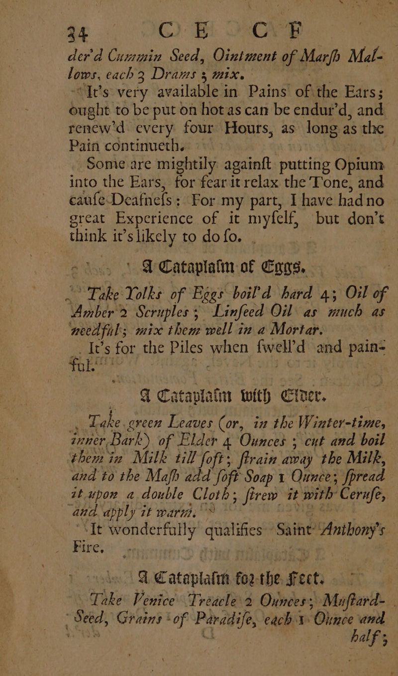 der'd Cuxrmin Seed, Ointment of Marjp Mal- Ties. each 2 Drams 3 mix. “It’s very available 1 in Paine ob the Ears; Seait to be put on hotas can be endur’d, and renew'd every four Hours, as long as the Pain continueth. =~ Some are mightily againft putting bint | into the Ears, tor fear itrelax the Tone, and caufe Deafnefs: For my part, I have had no great Experience of it myfelf, pu don’t think it’s likely to dofo. . ee f Cataplatin of Cyys. Spihe: Yolks of Begs boil’d hard 4; Oil of “Amber? Seruples 5 Linfeed Oil as much as needful; mix them well in a Mortar. It’s for the Piles on ee and pre fol. A Cataplatm with Eider. _ Take. eveen Leaves (or, in the Winter-time, inner, Bark) of Elder 4 Ounces ; ent and boil them in Milk till foft; ftrain away the Milk, and to the Mah add oft Soap 1 Ounce; fpread it upon a double Cloth; firew it with Cerufe, | an. apply it warn. ‘It cof oa mae Saint e Anions | L¢€ atepialth fo2-the. Sect. Take Venice Treacle 2 Ounces’, Muftard- | thing Grains * of Paradife, each 1 Ohince and ik