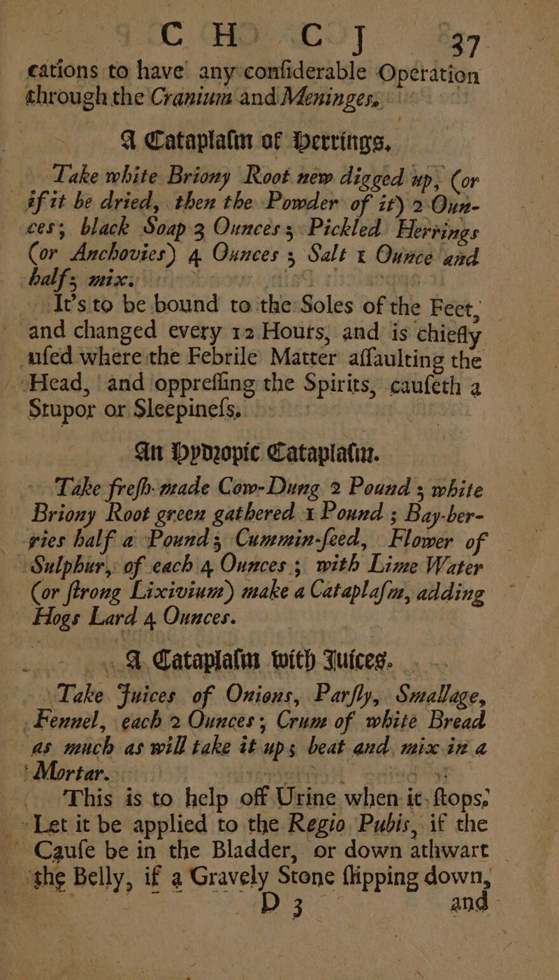 ¢ations to have’ any confiderable Operation through the Cranium and Meninges, 9° Q Cataplalin of herrings, Take white Briony Root new digged up, (or af tt be dried, then the Powder of it) 2. Oun- ees; black Soap.3 Ounces; Pickled Hervings Cor Anchovies) 4 Ounces s Salt « Ounce and - gOMbfs)metgce \\ 15) fied raohangya Its to be bound to the Soles of the Feet, and changed every 12 Hours, and is chiefly — fed where the Febrile Matter affaulting the Head, and opprefling the Spirits, caufeth a Stupor or Sleepinefs, nie Gn Dydeopic Cataplati. : Take frefh: made Cow- Dung 2 Pound s white — Briony Root green gathered 1 Pound ; Bay-ber- gies half a Pound; Cummin-feed, Flower of — | Sulphur,: of each 4 Ounces; with Lime Water Hogs Lard 4 Ounces. . A Cataplatm with Juices. Take Fuices of Onions, Parfly, Suallage, Fennel, each 2 Ounces Crum of white Bread as much as will take it ups beat and, mix in a ‘ Mortar. wetiot one yk | This is to help off Urine when it, tops, _ Let it be applied to the Regio Pubis, if the ~ Caufe be in the Bladder, or down athwart _ the Belly, if a Gravely Stone {ipping down, | aes he ae and -