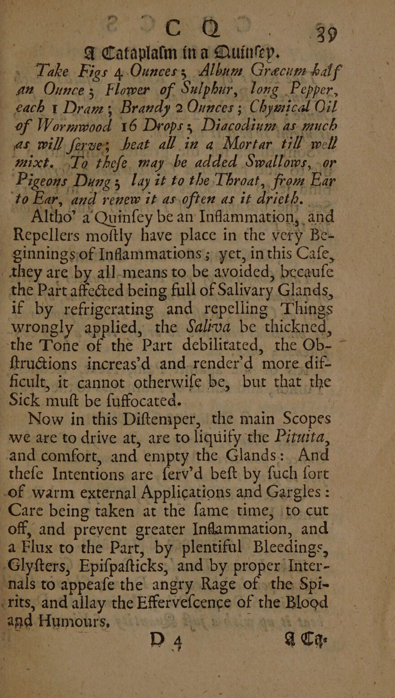 hots. hc ee. Ee | QF Cataplatm tra Quinkeyp. » Take Figs 4 Ounces; Album Grecum half a2 Ounce; Flower of Sulphur, long Pepper, each t Dram: Brandy 2 Ounces ; Chyatical Oil of Wormwood 16 Drops; Diacodium, as much as will ferues beat all inv a Mortar till well mixt. To thefe. may be added Swallows, - or Pigeons Dung lay it to the Throat, from Ear ‘to Ear, and renew it as.often as it drieth. - Altho’ a Quinfey be an Inflammation, and Repellers moftly have place in the very Be- ginnings.of Infammations; yet, inthis Cafe, _ they are by all-means to be avoided, becaufe the Part affe&ted being full of Salivary Glands, if by refrigerating and repelling. Things wrongly applied, the Salva be thickned, the Tone of the Part debilitated, the Ob- ~ ftruGions increas’d and.render’d more. dif- ficult, it cannot otherwife be, but that the Sick muft be fuffocated. a a Now in this Diftemper, the main Scopes we are to drive at, are to liquify the Piimta, and comfort, and empty the Glands: And thefe Intentions are ferv’d beft by fuch fort of warm external Applications and Gargles: Care being taken at the fame time; to cut off, and prevent greater Inflammation, and a Flux to the Part, by plentiful Bleedings, -Glyfters, Epifpafticks, and by proper Inter- “nals to appeafe the angry Rage of .the Spi- ‘tits, and allay the Effervefcence of the Blood and Humours, hs FAM Beckcx BARS ae D4 «A Ca