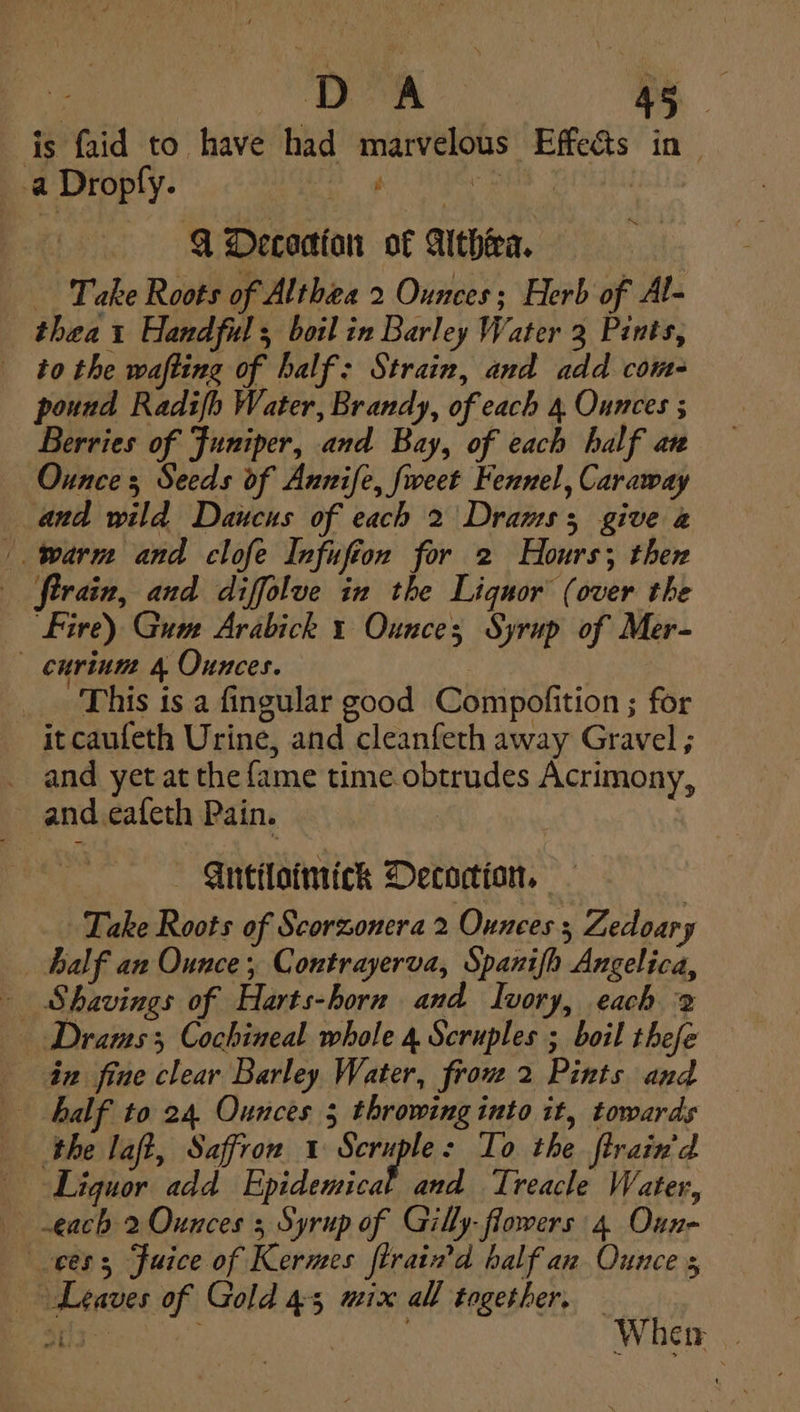 D*A - is faid to have had marvelous Effects in| 3 a Dropfy. Liss ; | 4 Decocian of Althea. Take Roots of Althea 2 Ounces; Herb of Al- thea 1 Handful; boil in Barley Water 3 Pints, _ tothe wafting of half: Strain, and add com- pound Radifh Water, Brandy, of each 4 Ounces ; Berries of Juniper, and Bay, of each half an Ounces Seeds of Annife, fweet Fennel, Caraway and wild Daucus of each 2 Drams3 give a warm and clofe Infufion for 2 Hours; then train, and diffolue in the Liquor (over the Fire) Gum Arabick 1 Ounces Syrup of Mer- _ curium 4 Ounces. | This is a fingular good Compofition ; for it caufeth Urine, and cleanfeth away Gravel ; _ and yet at the fame time. obtrudes Acrimony, and .eafeth Pain. | -Antiloimick Decoction, Take Roots of Scorzonera 2 Ounces; Zedoary half an Ounce, Contrayerva, Spanifh Angelica, Shavings of Harts-horn and Ivory, each 2 — Drams 3 Cochineal whole 4 Scruples ; boil thefe 4 fine clear Barley Water, frou 2 Pints and half to 24, Ounces 5 throwing into it, towards the aft, Saffron 1 Seruple: To the ftrain'd Liguor add Epidemical and Treacle Water, each 2 Ounces ; Syrup of Gilly- flowers 4 Oun- ees, Fuice of Kermes ftraind half an Ounce s &gt; Leaves of Gold 45 mix all together. wf hid Wher |