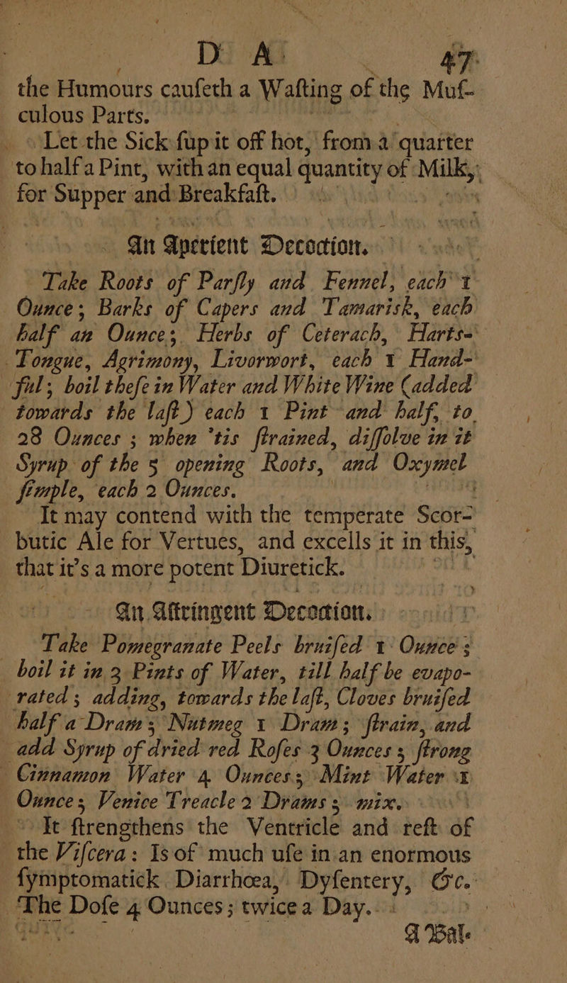 e.. the Humours caufeth a Wafting of the Muf culous Parts. 6 taie je Meme ‘Let the Sick fupit off hot, fron.a quarter tohalfa Pint, with an equal quantity of Milk, BIE) for Supper and:Breakfaft. Gn Aperient Decocion. ; Take Roots of Parfly and. Fennel, each’ t Ounce; Barks of Capers and Tamarisk, each half an Ounce; Herbs of Ceterach, Harts= Tongue, Agrimony, Livorwort, each 1 Hand-' ful; boil thefein Water and White Wine (added — towards the laft.) each 1 Pint and half, to. 28 Ounces ; when ‘tis ftrained, diffolve in it Syrup of the 5 opening Roots, and Oxymel fimple, each 2 Ounces. | altos ay It may contend with the temperate Scor- butic Ale for Vertues, and excells it in this, that it’s a more potent Diuretick. at A. Ait Aftringent Deconion. Take Pomegranate Peels bruifed 1° Ounce’; boil it in 3 Pints of Water, till half be evapo- rated; adding, towards the laft, Cloves bruifed half a Dram; Nutmeg 1 Dram; train, and add Syrup of dried red Rofes 3 Ounces 5 {trong Cinnamon Water 4 Ounces; Mint Water x Onnces Venice Treacle 2 Drams 3 mix. ~ Tt ftrengthens the Ventricle and reft of the Vifcera: Is of much ufe in.an enormous fymptomatick Diarrhoea, Dyfentery, Oc. The Dofe 4 Ounces; twicea Day... : big GUIs | A Wale -