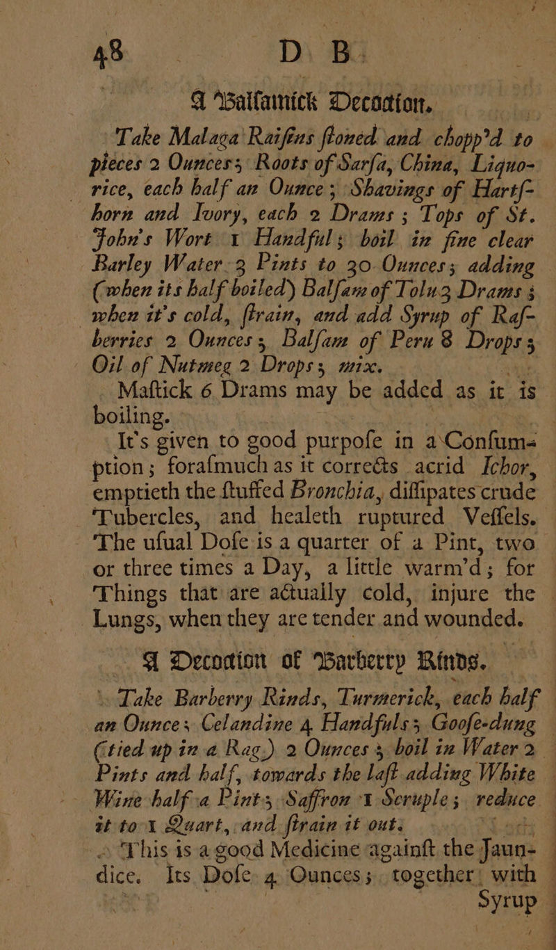 ms DVD q Maitamick Decodion. pheces 2 Ounces; Roots of Sarfa, China, Liguo- horn and Ivory, each 2 Drams ; Tops of St. Fobn's Wort 1 Handful; boil in fine clear Barley Water-3 Pints to 30. Ounces; adding (when its half boiled) Balfam of Tolu3 Drams 3 when it’s cold, ftrain, and add Syrup of Raf- berries 2 Ounces; Balfam of Peru 8 Drops s Oil of Nutmeg 2 Drops; mix. at Maftick 6 Drams may be added as it is boiling. it ption; forafmuch as it corre&amp;s acrid Ichor, emptieth the {tufted Bronchia, diffipates crude ‘Tubercles, and healeth ruptured Veffels. The ufual Dofe is a quarter of a Pint, two or three times a Day, a little warm’d; for Lungs, when they are tender and wounded. A Decodion of Barberry Binds. \ Take Barberry Rinds, Turmerick, each balf st to 1 Quart, and firain it out: © This is a good Medicine againft the Jaun-
