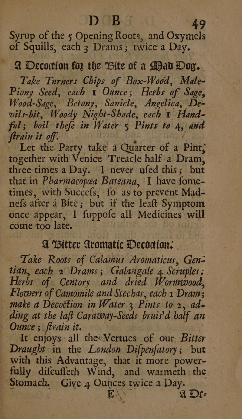 Syrup of the 5 Opening Roots, and Oxymels of Squills, each 3 Drams; twice a Day. @ Oecoction for the Bite of a Gad Oop. Take Turners Chips of Box-Wood, Male- Piony Seed, each 1 Ounce; Herbs of Sage, Wood-Sage,' Betony, Sanicle, Angelica, De~ vils-bit, Woody Night-Shade, each 1 Hand- ful; boil thefe in Water 5 Pints to 4, and ftrain it off: 1 DE Y Let the Party take a Quarter of a Pint; together with Venice Treacle half a’ Dram, three times a Day. I never ufed this; but that in Pharmacopea Bateana, 1 have fome- times, with Succefs, fo as to prevent Mad- nefs after a Bite; but if the leaft Symptom once appear, I fuppofe all Medicines will come too late. i, 2h | ¢ Fitter Aromatic Decoctton, Take Roots of Calamus Aromaticus, Gen- tidn, eath 2 Drams; Galangale 4. Scruples ; Herbs of: Centory and dried Worntwood, Flowers of Camomile and Stechas, each 1 Dram; _ make a Decottion in Water 3 Pints to 2, ad- ding at the laft Caraway-Seeds bruis'd half an ~ Ounce ;_ftrain it. It enjoys: all thesVertues of our. Bitter — Draught in the London Difpenfatory; but _ with this Advantage, that it more power- fully difcuffeth Wind, and warmeth: the Stomach. Give 4 Ounces twice a Day. . i BA Bf Ore